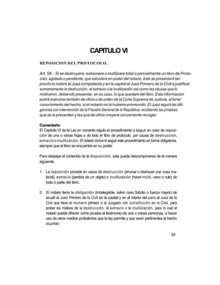 CAPITULO VI
REPOSICION DEL PROTOCOLO,

Art. 58. - Si se destruyere, extraviare o inutilizare total o parcialmente un libro de Proto-
colo, agotado o pendiente, que estuviere en poder del notario, éste se presentará tan
pronto lo notare al Juez competente y en la capital al Juez Primero de lo Civil a justificar
sumariamente la destrucción, el extravio o la inutilización así como las causas que lo
motivaron, debiendo presentar, en su caso, lo que quedare del libro. Esta información
podrá instruirse también de oficio o de orden de la Corte Suprema de Justicia, al tener
conocimiento del hecho, si el notario no la hubiere promovido. El Juez seguirá las dili-
gencias con intervención de la Fiscalía General de la República, recibiendo las pruebas
que se le presenten y las que de oficio creyere conveniente recoger.

Comentario:
El Capitulo VI de la Ley en comento regula el procedimiento a seguir en caso de reposi-
ción de una o varias hojas o de todo el libro de protocolo, por causa de destrucción,
extravío o inutilización. El notario deberá seguir este procedimiento en forma obligatoria,
siempre que el libro se encuentre en su poder.

Para despejar el contenido de la disposición, esta puede descomponerse de la manera
siguiente:

1. La reposición procede en casos de destrucción (arruinar o deshacer una cosa ma-
   terial), extravío (perdida de un objeto) o inutilización (hacer inútil, vano o nulo) de
   todo o parte del libro.

2. El notario tiene la obligación (indelegable, salvo caso fortuito o fuerza mayor) de
   acudir al Juez Primero de lo Civil en la capital y en el interior del país al Juez de lo
   Civil que lleve el número primero o al Juzgado con Jurisdicción en lo Civil, para
   probar los motivos de la destrucción, el extravío o la inutilización, para lo cual el
   notario puede ofrecer como prueba el testimonio de una o varias personas, o hacer
   uso de otros medios probatorios que la ley permite y que sean pertinentes al hecho
   ocurrido.

                                                                                       85
 