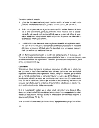 Comentarios a la Ley de Notariado

3. ¿Que tipo de proceso debe seguirse? La disposición se remite a que el notario
   justificara sumariamente el extravío, pérdida o inutilización., Art. 979 Pr ce.

4. Si el notario no promueve las diligencias de reposición, la Corte Suprema de Justi-
   cia, al tener conocimiento, por cualquier medio, puede iniciar de oficio el procedi-
   miento. En este caso, la motivación real de la corte no es reponerle el libro de proto-
   colo al notario, sino salvaguardar la seguridad jurídica de quienes han concurrido a
   los oficios del notario y de terceros.

5. La intervención de la FGR en estas diligencias, responde al cumplimiento del Art.
   193 No 1 de la constitución, recordemos que el libro de protocolo no es propiedad
   del notario, sino que es el Estado quien ha depositado en el un mandato para con-
   tribuir a la realización pacifica del derecho.

Art. 59. -Terminada la información, se remitirá a la Corte Suprema de Justicia, y este
Tribunal, si de ella resultare alguna responsabilidad al notario, lo mandará juzgar, cuan-
do fuere procedente, o le impondrá las sanciones que sean de su competencia, en la
forma que establece la ley.

Comentario:
Una vez que el juez competente a recabado las pruebas ofrecidas por el notario, las
que propusiere el fiscal o las que el juez haya estimado pertinentes, este remitirá el
expediente instruido a la Corte Suprema de Justicia. Téngase presente, que el tribunal
que ha instruido las diligencias, no pronuncia ninguna resolución que dirima el objeto de
las diligencia; este tribunal realiza una función de mera instrucción. En consecuencia
será la Corte Suprema de Justicia la que dictamine si al notario se le puede atribuir una
conducta reprochable, o por el contrario si el notario no tuvo culpabilidad en ei extravío,
destrucción o inutilización del libro de protocolo.

Si de la investigación resultare que el notario actuó u omitió en forma dolosa la CSJ,
denunciara el hecho a la FGR quien iniciara la investigación correspondiente, lo proba-
ble es que inicie proceso penal por el delito de Infidelidad en la Custodia de Registros o
documentos Públicos, Art. 334 Pn.

Si de la información resultare que actuó u omitió negligentemente o por ignorancia inex-

86
 