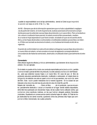 cusable la responsabilidad será de tipo administrativa, siendo la Corte la que impondrá
 la sanción con base en el Art. 8 No 1) L. Not.

Art 60. -Siempre que de la información apareciere que no hubo culpabilidad o negligen-
cia de parte del notario, la Corte Suprema de Justicia autorizará al funcionario compe-
tente para que le extienda nuevas fojas de protocolo o un nuevo libro. Pero si la destruc-
ción, extravío o inutilización fuere parcial, el notario cerrará el libro presentado, median-
te un acta en hoja separada en que hará constar, el estado en que se encuentra dicho
libro y si las hojas destruidas o extraviadas o inutilizadas estaban ya escritas o en blan-
co. El libro así cerrado se devolverá al notario, si no hubiese terminado el año de su
vigencia.

Cuando de conformidad con este artículo deben entregarse nuevas fojas de protocolo o
un nuevo libro al notario, se hará constar en la razón de legalización correspondiente la
circunstancia de haberse extraviado, destruido o inutilizado total o parcialmente el ante-
rior.

Comentario:
Este articulo regula los efectos jurídicos administrativos que devienen de la disposición
anterior. Así por ejemplo:

 Si al notario no puede atribuírsele una conducta reprochable por la destrucción, perdida
 o extravió total o parcial del libro de protocolo, la corte autoriza a la Sección del Notaria-
 do, para que extienda nuevas hojas o un nuevo libro. En caso de que el libro de
 protocolo estuviere parcialmente destruido, inutilizado o extraviado, el notario tiene la
 obligación de elaborar una acta en papel común en la que asentara una razón de cierre
 del libro. Esta razón puede redactarse de la manera siguiente: En la ciudad de san
 Salvador a los cinco días del mes de junio del año dos mil, Ante Mi y por Mi
 Notario del domicilio de            , Cierro el libro        de mi protocolo, que se encuen-
tra parcialmente destruido a causa un incendio en el lugar donde estaba depositado,
 dicho libro fue autorizado con doscientas hojas, de las cuales había utilizado veinte, que
contenían cinco escrituras matrices, en las que habían otorgado poderes Generales
Judiciales. Quedando en consecuencia ciento ochenta hojas sin utilizar. El Total de ho-
jas destruidas fue de ciento noventa, quedando útiles las primeras diez hojas que com-
ponían el libro mencionado, las cuales presento.

                                                                                          87
 