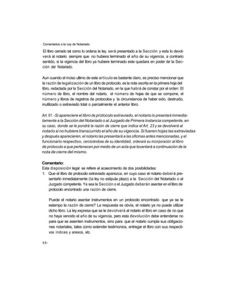 Comentarios a la Ley de Notariado

El libro cerrado tal como lo ordena la ley, será presentado a la Sección y esta lo devol-
verá al notario siempre que no hubiera terminado el año de su vigencia, a contrario
sentido, si la vigencia del libro ya hubiere terminado este quedara en poder de la Sec-
ción del Notariado.

Aun cuando el inciso ultimo de este artículo es bastante claro, es preciso mencionar que
la razón de legalización de un libro de protocolo, es la nota escrita en la primera hoja del
libro, redactada por la Sección del Notariado, en la que habrá de constar por el orden: El
número de libro, el nombre del notario, el número de hojas de que se compone, el
número y libros de registros de protocolos y la circunstancia de haber sido, destruido,
inutilizado o extraviado total o parcialmente el anterior libro.

Art. 61. -Si apareciere el libro de protocolo extraviado, el notario lo presentará inmedia-
tamente a la Sección del Notariado o al Juzgado de Primera Instancia competente, en
su caso, donde se le pondrá la razón de cierre que indica el Art. 23 y se devolverá al
notario si no hubiere transcurrido el año de su vigencia. Si fueren hojas las extraviadas
y después aparecieren, el notario las presentará a las oficinas antes mencionadas, y el
funcionario respectivo, cerciorándose de su identidad, ordenará su incorporación al libro
de protocolo a que pertenecen por medio de un acta que levantará a continuación de la
nota de cierre del mismo.

Comentario:
Esta disposición legal se refiere al acaecimiento de dos posibilidades:
1. Que el libro de protocolo extraviado aparezca, en cuyo caso el notario deberá pre-
    sentarlo inmediatamente (la ley no estipula plazo) a la Sección del Notariado o al
    Juzgado competente. Ya sea la Sección o el Juzgado deberán asentar en el libro de
    protocolo encontrado una razón de cierre.

      Puede el notario asentar instrumentos en un protocolo encontrado que ya se le
      estampo la razón de cierre? La respuesta es obvia, el notario ya no puede utilizar
      dicho libro. La ley expresa que se le devolverá al notario el libro en caso de no que
      no haya vencido el año de su vigencia, pero esta devolución debe entenderse no
      para que se asienten instrumentos, sino para que el notario cumpla sus obligacio-
      nes notariales, tales como extender testimonios, entregar el libro con sus respecti-
      vos índices y anexos, etc.

88-
 