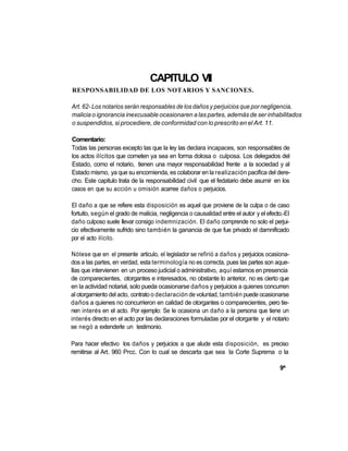 CAPITULO VII
RESPONSABILIDAD DE LOS NOTARIOS Y SANCIONES.

Art. 62- Los notarios serán responsables de los daños y perjuicios que por negligencia,
malicia o ignorancia inexcusable ocasionaren a las partes, además de ser inhabilitados
o suspendidos, si procediere, de conformidad con lo prescrito en el Art. 11.

Comentario:
Todas las personas excepto las que la ley las declara incapaces, son responsables de
los actos ilícitos que cometen ya sea en forma dolosa o culposa. Los delegados del
Estado, como el notario, tienen una mayor responsabilidad frente a la sociedad y al
Estado mismo, ya que su encomienda, es colaborar en la realización pacifica del dere-
cho. Este capitulo trata de la responsabilidad civil que el fedatario debe asumir en los
casos en que su acción u omisión acarree daños o perjuicios.

El daño a que se refiere esta disposición es aquel que proviene de la culpa o de caso
fortuito, según el grado de malicia, negligencia o causalidad entre el autor y el efecto.-EI
daño culposo suele llevar consigo indemnización. El daño comprende no solo el perjui-
cio efectivamente sufrido sino también la ganancia de que fue privado el damnificado
por el acto ilícito.

Nótese que en el presente articulo, el legislador se refirió a daños y perjuicios ocasiona-
dos a las partes, en verdad, esta terminología no es correcta, pues las partes son aque-
llas que intervienen en un proceso judicial o administrativo, aquí estamos en presencia
de comparecientes, otorgantes e interesados, no obstante lo anterior, no es cierto que
en la actividad notarial, solo pueda ocasionarse daños y perjuicios a quienes concurren
al otorgamiento del acto, contrato o declaración de voluntad, también puede ocasionarse
daños a quienes no concurrieron en calidad de otorgantes o comparecientes, pero tie-
nen interés en el acto. Por ejemplo: Se le ocasiona un daño a la persona que tiene un
interés directo en el acto por las declaraciones formuladas por el otorgante y el notario
se negó a extenderle un testimonio.

Para hacer efectivo los daños y perjuicios a que alude esta disposición, es preciso
remitirse al Art. 960 Prcc. Con lo cual se descarta que sea la Corte Suprema o la

                                                                                       9^
 