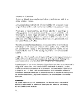 Comentarios a la Ley de Notariado

Sección del Notariado la que resuelva sobre la determinación del valor liquido de los
daños, perjuicios o intereses.

Aun cuando esta disposición solo trate de la responsabilidad civil, es necesario mencio-
nar que el notario, también puede incurrir en responsabilidad penal, profesional y fiscal.

Por otra parte es importante señalar, que el notario además de responder por los
daños y perjuicios, también puede ser acreedor de una sanción administrativa por la
Corte Suprema de Justicia (no por la Sección del Notariado), sin perjuicio de haber
resarcido los daños y perjuicios. Esta sanción puede ser inhabilitación o suspensión, en
ambos casos se tendrá que fijar el tiempo que durará la sanción, previo el debido proce-
so a que se refiere el Art. 11 L. Not.

Uno de los aspectos criticados dentro de ese proceso, es el sistema de valoración pro-
batoria de que se vale la corte para sancionar, sistema que tiene rango constitucional,
pero que se encuentra a la zaga en el nuevo orden de juzgamiento moderno, nos refe-
rimos a la robustez moral de prueba, la cual puede prestarse a conveniencias de tipo
subjetivo.

Art. 63.- Las infracciones a la presente ley cometidas por el notario y que no produzcan
nulidad del instrumento, serán sancionadas por la Corte Suprema de Justicia, previa
audiencia del notario, con una multa de CINCO A VEINTICINCO COLONES.

Las infracciones en que incurra el notario, que produzcan la nulidad de un instrumento o
de alguna de sus cláusulas, serán sancionadas con una multa de VEINTICINCO A DOS-
CIENTOS COLONES y si se tratare de un testamento, con una multa de DOSCIENTOS
A QUINIENTOS COLONES. Estas multas las impondrá el Juez de Primera Instancia en
la sentencia definitiva, que recaiga en el juicio de nulidad, sin perjuicio de ser responsa-
ble el notario por los daños y perjuicios ocasionados y de ser inhabilitado o suspendido
en su caso.

Comentario:
De acuerdo a esta disposición, las infracciones a la Ley de Notariado que cometa el
fedatario, pueden dividirse en infracciones que no producen nulidad del instrumento y
en infracciones que si la producen.

92
 