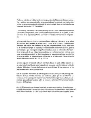 Podemos entender por nulidad en términos generales: La falta de condiciones necesa-
rias y relativas, sea a las cualidades personales de las partes, sea a la esencia del acto,
lo cual comprende sobre todo la existencia de la voluntad y la observancia de las formas
prescritas para el acto. ( G. Cabanellas).

La nulidad del instrumento o de las escrituras públicas, como lo llama Don Guillermo
Cabanellas, siempre tiene como causas las faltas de capacidad de las partes, la inob-
servancia de los requisitos de forma, o la intervención de un funcionario sin competen-
cia.

Nótese que la disposición en comento se refiere a nulidad del instrumento, no se refiere
a nulidad del acto contenido en el instrumento, lo cual no es lo mismo. Un instrumento
puede ser nulo pero el acto contenido en el puede ser perfectamente válido, este caso
se da cuando por ejemplo un negocio jurídico se constata en escritura pública, pero la
ley no obliga a que ese negocio se perfeccione observando tal solemnidad. Por ejem-
plo la compraventa de una máquina de escribir que se realizó en escritura pública, pero
luego comprador y vendedor se dieron cuenta que el supuesto notario que la autorizó
no tenia tal calidad, la compraventa es válida mas no el instrumento. Esta aclaración
tiene su fundamento en los Art. 1571 y 1572 ce.

El inciso segundo del presente artículo, se refiere al caso de que la nulidad recayera en
un testamento, lo cual denota que el legislador dio relevancia a la última declaración de
voluntad del testador, lo cual significa que se corre el riesgo de que este acto ya no
pueda repetirse en perjuicio de terceros.

Otro de los puntos elementales de esta disposición, es que ningún instrumento puede
tacharse de nulo, mientras no exista una sentencia judicial que así lo dictamine. La
única vía por la que se puede declarar nulo un instrumento, es por la vía judicial, lo cual
descarta que pueda pronunciarse sobre tal situación la Corte en Primera Instancia o la
Sección del Notariado.
                                                                                         i




Art. 64- El abogado que ejerza el notariado sin estar autorizado, o después de ser
excluido, inhabilitado o suspendido de conformidad con la presente ley, incurrirá en el
delito penado en el Art. 261 del Código Penal, y los instrumentos autorizados serán


                                                                                       93
 