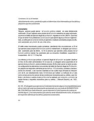 Comentarios a la Ley de Notariado

absolutamente nulos, quedando sujeto a indemnizar a los interesados por los daños y
perjuicios que les ocasionare.


Comentario:
Ninguna persona puede ejercer la función pública notarial sin estar debidamente
autorizada. El que realizare actos propios de la función antedicha sin estar autorizado,
incurre en el delito de Ejercicio ilegal de profesión, regulado en el Art. 289 Pn. Que dice
El que sin tener título profesional o autorización para ejercer alguna profesión reglamen-
tada, se atribuyere el carácter de tal y la ejerciere o realizare actividades propias de ella,
será sancionado con prisión de uno a tres años.

El delito antes mencionado puede cometerse atendiendo dos circunstancias: a) Si el
que ejerciera actos propios de la función pública notarial fuere un abogado que nunca a
sido autorizado para tal efecto, b) Si la persona que ejerciere actos propios de la •
función pública notarial, fue autorizada pero se encuentra inhabilitado, suspendido o
incapacitado. Art. 6, 7. Y 8 ley Not.

Los efectos jurídicos que produce el ejercicio ilegal de la función se pueden clasificar
en tres: A) De orden administrativo: En el caso de un abogado seria suspendido en el
ejercicio de la profesión, previo el debido proceso. B) De orden penal: en tanto se esta-
ría configurando los elementos concurrentes del delito de Ejercicio Ilegal de Profesión,
sin perjuicio de responder civilmente por los daños. Y C) Los actos, contratos o declara-
ciones de voluntad, o las razones notariales en las cuales haya simulado la interposi-
ción de fe, son absolutamente nulos. Entiéndase por nulidad: La ineficacia de un acto
como consecuencia de carecer de las condiciones necesarias para su validez, sean de
fondo, o de forma o cuando el acto jurídico se ha realizado con violación u omisión de
ciertas formas o requisitos necesarios para su validez. ( Manuel Ossorio), art. 1551,
1553 ce.

Art. 65.- El abogado que ejerciere el notariado teniendo alguna incompatibilidad para
ello en razón del cargo que desempeña será penado con una multa de QUINIENTOS A
MIL COLONES por cada infracción, que le impondrá la Corte Suprema de Justicia sin
trámite alguno, y los instrumentos que autorice serán absolutamente nulos, sin perjuicio
de responder además por los daños y perjuicios ocasionados.


94
 