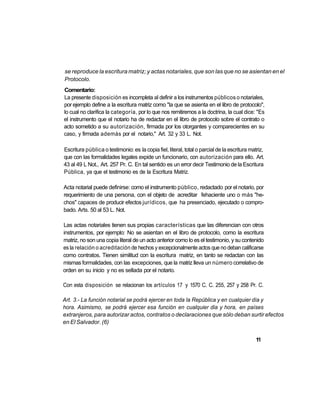 se reproduce la escritura matriz; y actas notariales, que son las que no se asientan en el
Protocolo.
Comentario:
La presente disposición es incompleta al definir a los instrumentos públicos o notariales,
por ejemplo define a la escritura matriz como "la que se asienta en el libro de protocolo",
lo cual no clarifica la categoría, por lo que nos remitiremos a la doctrina, la cual dice: "Es
el instrumento que el notario ha de redactar en el libro de protocolo sobre el contrato o
acto sometido a su autorización, firmada por los otorgantes y comparecientes en su
caso, y firmada además por el notario," Art. 32 y 33 L. Not.

Escritura pública o testimonio: es la copia fiel, literal, total o parcial de la escritura matriz,
que con las formalidades legales expide un funcionario, con autorización para ello. Art.
43 al 49 L Not., Art. 257 Pr. C. En tal sentido es un error decir Testimonio de la Escritura
Pública, ya que el testimonio es de la Escritura Matriz.

Acta notarial puede definirse: como el instrumento público, redactado por el notario, por
requerimiento de una persona, con el objeto de acreditar fehaciente uno o más "he-
chos" capaces de producir efectos jurídicos, que ha presenciado, ejecutado o compro-
bado. Arts. 50 al 53 L. Not.

Las actas notariales tienen sus propias características que las diferencian con otros
instrumentos, por ejemplo: No se asientan en el libro de protocolo, como la escritura
matriz, no son una copia literal de un acto anterior como lo es el testimonio, y su contenido
es la relación o acreditación de hechos y excepcionalmente actos que no deban calificarse
como contratos. Tienen similitud con la escritura matriz, en tanto se redactan con las
mismas formalidades, con las excepciones, que la matriz lleva un número correlativo de
orden en su inicio y no es sellada por el notario.

Con esta disposición se relacionan los artículos 17 y 1570 C. C. 255, 257 y 258 Pr. C.

Art. 3.- La función notarial se podrá ejercer en toda la República y en cualquier día y
hora. Asimismo, se podrá ejercer esa función en cualquier dia y hora, en países
extranjeros, para autorizar actos, contratos o declaraciones que sólo deban surtir efectos
en El Salvador. (6)


                                                                                             11
 