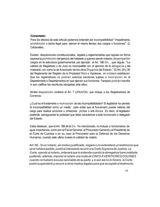 Comentario:
Para los efectos de este articulo podemos entender por incompatibilidad:" Impedimento,
prohibición o tacha legal para ejercer al mismo tiempo dos cargos o funciones". G.
Cabanellas,

Existen disposiciones constitucionales, legales y reglamentarias que regulan en forma
expresa la prohibición del ejercicio del notariado a quienes siendo notarios, desempeñan
cargos en la estructura gubernamental, por ejemplo: el Art. 188 Cn. , que regula: "La
calidad de Magistrado o de Juez es incompatible con el ejercicio de la abogacía y del
notariado, así como la de funcionario de los otros Órganos del Estado.." El Art. 29 y 30
del Reglamento del Registro de la Propiedad Raíz e Hipotecas, en síntesis establecen:
Que los registradores no podrán autorizar escrituras sujetas a inscripción en el
Departamento o Departamentos en que ejercen sus funciones. Tampoco podrán inscribir
ni aun calificar las escrituras otorgadas ante ellos..

Similar disposición contiene el Art. 7 LENJVOD, que incluye a los Registradores de
Comercio.

¿Cual es el fundamento o motivación de las incompatibilidades? El legislador ha previsto
la incompatibilidad como un medio para evitar que el funcionario pueda valerse del
cargo para realizar acciones u omisiones ¡lícitas o anti éticas. Es decir, el legislador
pretende salvaguardar la probidad que debe caracterizar a todo funcionario o delegado
del Estado.

Cabe destacar, que el Art. 188 de la Cn. Ya mencionado, no incluye a funcionarios de
igual importancia, como son el Fiscal General, el Procurador General y el Presidente de
la Corte de Cuentas o en su caso al Procurador para la Defensa de los Derechos
Humanos, cuando este ultimo tuviera la calidad de notario.

Art. 66.- Si un notario, sin motivo justificado, negare o no extendiere un testimonio que
se le hubiere pedido, podrá el interesado recurrir a la Corte Suprema de Justicia. La
Corte, oyendo al notario, ordenará que lo extienda cuando la denegativa fuere indebida,
pudiendo, además, imponer al notario una multa de CINCO A VEINTICINCO COLONES
cuando no hubiere excusa razonable de su parte, y si aún asi no lo hiciere, la Corte
podrá suspenderlo y recurrir a otros medios legales para que se expida el testimonio.

                                                                                    95
 