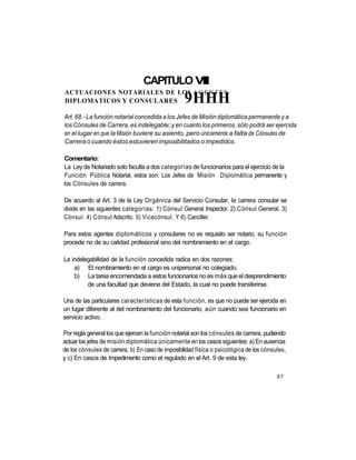 CAPITULO VIII
ACTUACIONES NOTARIALES DE LOS A G E N T E S
DIPLOMATICOS Y CONSULARES                         9HHH
Art. 68.- La función notarial concedida a los Jefes de Misión diplomática permanente y a
los Cónsules de Carrera, es indelegable; y en cuanto los primeros, sólo podrá ser ejercida
en el lugar en que la Misión tuviere su asiento, pero únicamente a falta de Cónsules de
Carrera o cuando éstos estuvieren imposibilitados o impedidos.

Comentario:
La Ley de Notariado solo faculta a dos categorías de funcionarios para el ejercicio de la
Función Pública Notarial, estos son: Los Jefes de Misión Diplomática permanente y
los Cónsules de carrera.

De acuerdo al Art. 3 de la Ley Orgánica del Servicio Consular, la carrera consular se
divide en las siguientes categorías: 1) Cónsul General Inspector. 2) Cónsul General. 3)
Cónsul. 4) Cónsul Adscrito. 5) Vicecónsul. Y 6) Canciller.

Para estos agentes diplomáticos y consulares no es requisito ser notario, su función
procede no de su calidad profesional sino del nombramiento en el cargo.

La indelegabilidad de la función concedida radica en dos razones:
    a) El nombramiento en el cargo es unipersonal no colegiado.
    b) La tarea encomendada a estos funcionarios no es más que el desprendimiento
         de una facultad que deviene del Estado, la cual no puede transferirse.

Una de las particulares características de esta función, es que no puede ser ejercida en
un lugar diferente al del nombramiento del funcionario, aún cuando sea funcionario en
servicio activo.

Por regla general los que ejercen la función notarial son los cónsules de carrera, pudiendo
actuar los jefes de misión diplomática únicamente en los casos siguientes: a) En ausencia
de los cónsules de carrera, b) En caso de imposibilidad física o psicológica de los cónsules,
y c) En casos de Impedimento como el regulado en el Art. 9 de esta ley.

                                                                                         97
 