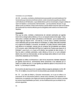 Comentarios a la Ley de Notariado

Art. 69. - Los actos, contratos y declaraciones que pueden ser autorizados por los
funcionarios que menciona el artículo anterior, serán únicamente aquellos que deban
surtir efectos en El Salvador, o que debiéndolos surtir en el extranjero, tengan validez en
razón de tratados o convenciones internacionales, o por las prácticas del país en que
deban surtir sus efectos. Estos instrumentos cuando deban hacerse valer en El Salva-
dor producirán los mismos efectos que los otorgados ante notario en el interior de la
República.

Comentario:
Para que los actos, contratos y declaraciones de voluntad autorizados por agentes
diplomáticos tengan plenos efectos jurídicos es necesario observar tres reglas: 1) Que
estos actos o contratos solo deban surtir efectos en El Salvador, que es exactamente la
misma regla que dispone el Art. 2 de esta ley. 2) Si los actos o contratos autorizados
están destinados para que surtan efectos en el extranjero, su validez debe estar amparada
en la vigencia de tratados o convenios, por ejemplo: Un poder General Judicial puede
surtir efectos en el extranjero, siempre que se consignen las formalidades que estipula
el "El convenio sobre Uniformidad del Régimen Legal de los Poderes para operar en el
Extranjero" y que el país, en el que surtirá efectos, sea suscriptor de este convenio. 3)
Que los actos o contratos autorizados, surtan efectos jurídicos en un país extranjero
debido a las prácticas internacionales, es decir que tengan plena validez en razón de las
costumbres adoptadas por los Estados.

El legislador se refiere a la fehaciencia o valor de las actuaciones notariales realizadas
por agentes diplomáticos, sinonimizando dichas actuaciones a las realizadas por un
notario en el interior del país, lo cual significa que debemos aplicar la interpretación de
los Art. 1 y 2 de la ley en comento.

En el análisis de esta disposición no puede omitirse la exigencia planteada en el Art. 261
Prcc. En lo relativo a la autenticación de documentos que procedan del extranjero.

Art. 70. - Los Jefes de Misión y Cónsules mencionados, en lo que se refiere a la
autorización de los instrumentos públicos y demás actos notariales y ala expedición de
testimonios, se sujetarán a las reglas que esta ley establece para los notarios y tendrán
las mismas responsabilidades que éstos, con las modificaciones que se señalan en los
artículos siguientes.

98
 