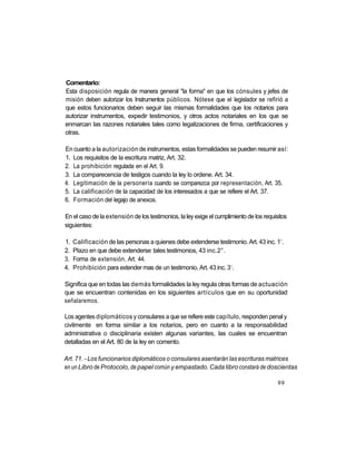 Comentario:
Esta disposición regula de manera general "la forma" en que los cónsules y jefes de
misión deben autorizar los Instrumentos públicos. Nótese que el legislador se refirió a
que estos funcionarios deben seguir las mismas formalidades que los notarios para
autorizar instrumentos, expedir testimonios, y otros actos notariales en los que se
enmarcan las razones notariales tales como legalizaciones de firma, certificaciones y
otras.

En cuanto a la autorización de instrumentos, estas formalidades se pueden resumir así:
1. Los requisitos de la escritura matriz, Art. 32.
2. La prohibición regulada en el Art. 9.
3. La comparecencia de testigos cuando la ley lo ordene. Art. 34.
4. Legitimación de la personería cuando se comparezca por representación, Art. 35.
5. La calificación de la capacidad de los interesados a que se refiere el Art. 37.
6. Formación del legajo de anexos.

En el caso de la extensión de los testimonios, la ley exige el cumplimiento de los requisitos
siguientes:

                                                                                          o
1.   Calificación de las personas a quienes debe extenderse testimonio. Art. 43 inc. 1 .
2.   Plazo en que debe extenderse tales testimonios, 43 inc.2°.
3.   Forma de extensión, Art. 44.
                                                                     o
4.   Prohibición para extender mas de un testimonio, Art. 43 inc. 3 .

Significa que en todas las demás formalidades la ley regula otras formas de actuación
que se encuentran contenidas en los siguientes artículos que en su oportunidad
señalaremos.

Los agentes diplomáticos y consulares a que se refiere este capítulo, responden penal y
civilmente en forma similar a los notarios, pero en cuanto a la responsabilidad
administrativa o disciplinaria existen algunas variantes, las cuales se encuentran
detalladas en el Art. 80 de la ley en comento.

Art. 71. - Los funcionarios diplomáticos o consulares asentarán las escrituras matrices
en un Libro de Protocolo, de papel común y empastado. Cada libro constará de doscientas

                                                                                         99
 