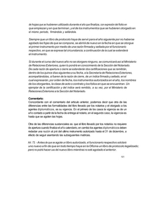 de hojas que se hubieren utilizado durante el año que finaliza, con expresión del folio en
que empiezan y en que terminan, y el de los instrumentos que se hubieren otorgado en
el mismo período, firmándola y sellándola.

Siempre que un libro de protocolo haya de servir para el año siguiente por no haberse
agotado las fojas de que se compone, se abrirá de nuevo en la fecha en que se otorgue
el primer instrumento por medio de una razón firmada y sellada por el funcionario
respectivo, en que se exprese tal circunstancia; a continuación de la cual se extenderá
el instrumento.

Si durante el curso del nuevo año no se otorgare ninguno, se comunicará así al Ministerio
de Relaciones Exteriores, quien lo pondrá en conocimiento de la Sección del Notariado.
De cada razón de apertura o cierre se extenderán dos certificaciones que se remitirán,
dentro de los quince días siguientes a su fecha, a la Secretaría de Relaciones Exteriores,
acompañándolas, si fueren de la razón de cierre, de un índice firmado y sellado, en el
cual expresarán, por orden de fecha, los instrumentos autorizados en el año, los nombres
de los otorgantes, la clase de acto o contrato y los folios en que se encuentran. Un
ejemplar de la certificación y del índice será remitido, a su vez, por el Ministerio de
Relaciones Exteriores a la Sección del Notariado.

Comentario:
Concordante con el comentario del articulo anterior, podemos decir que otra de las
diferencias entre las formalidades del libro llevado por los notarios y el otorgado a los
agentes diplomáticos, es su vigencia. En el primero de los casos la vigencia es de un
año contado a partir de la fecha de entrega al notario, en el segundo caso, la vigencia es
hasta que se agoten las hojas.

Otra de las diferencias sustanciales es que el libro llevado por los notarios no requiere
de apertura cuando finaliza el año calendario, en cambio los agentes diplomáticos deben
redactar una razón al pié del ultimo instrumento autorizado hasta el 31 de diciembre, a
efecto de seguir asentando las subsiguientes matrices.

Art. 73. - Antes de que se agote un libro autorizado, el funcionario respectivo solicitará
uno nuevo a fin de que en todo tiempo haya en la Oficina un libro de protocolo legalizado;
pero no podrá hacer uso del nuevo libro mientras no esté agotado el anterior.

                                                                                    101
 