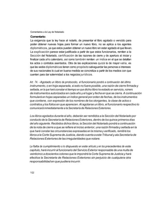 Comentarios a la Ley de Notariado

 Comentario:
 La exigencia que la ley hace al notarlo, de presentar el libro agotado o vencido para
poder obtener nuevas hojas para formar un nuevo libro, no se aplica a los agentes
diplomáticos, ya que estos pueden obtener un nuevo libro sin estar agotado el que llevan.
La explicación parece estar justificada a partir de que estos funcionarios, remiten a la
Sección del Notariado, certificación de las razones de cierre y de apertura al iniciar y
finalizar cada año calendario, así como también remiten un índice en el que se detallan
los actos o contratos asentados. Otra de las explicaciones quizá la de mayor valía, es
que las sedes diplomáticas tienen como propósito salvaguardar las personas e intereses
de sus nacionales lo cual en buena medida se concretiza a partir de los medios con que
cuenten para dar solemnidad a los negocios jurídicos.

Art. 74. - Agotado un libro de protocolo, el funcionario pondrá a continuación del último
instrumento, o en hoja separada, si esto no fuere posible, una razón de cierre firmada y
sellada, en la que hará constar el tiempo en que dicho libro ha estado en servicio, número
de instrumentos autorizados en cada año y el lugar y fecha en que se cierra. A continuación
formulará en hojas separadas un índice general por orden de fechas, de los instrumentos
que contiene, con expresión de los nombres de los otorgantes, la clase de actos o
contratos y los folios en que aparecen. Al agotarse un libro, el funcionario respectivo lo
comunicará inmediatamente a la Secretaría de Relaciones Exteriores.

Los libros agotados durante el año, deberán ser remitidos a la Sección del Notariado por
conducto de la Secretaría de Relaciones Exteriores, dentro de los quince primeros días
del año siguiente. Recibidos dichos libros, la Sección del Notariado pondrá a continuación
de la nota de cierre a que se refiere el inciso anterior, una razón firmada y sellada en la
que hará constar las circunstancias expresadas en la misma y verificado, remitirá los
libros a la Corte Suprema de Justicia, dando cuenta a este Tribunal y ala Secretaría de
Relaciones Exteriores de las irregularidades que notare.

La falta de cumplimiento a lo dispuesto en este artículo y en los precedentes de este
capítulo, hará incurrir al funcionario del Servicio Exterior responsable de una multa de
veinticinco a doscientos colones que le impondrá la Corte Suprema de Justicia y hará
efectiva la Secretarla de Relaciones Exteriores sin perjuicio de cualquiera otra
responsabilidad en que pudiera incurrir.


1Q2
 