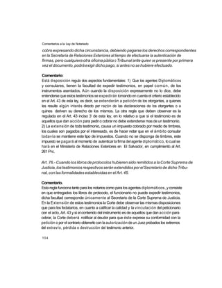 Comentarios a la Ley de Notariado

cobro expresando dicha circunstancia, debiendo pagarse los derechos correspondientes
en la Secretaría de Relaciones Exteriores al tiempo de efectuarse la autenticación de
firmas, pero cualquiera otra oficina pública o Tribunal ante quien se presente por primera
vez el documento, podrá exigir dicho pago, si antes no se hubiere efectuado.

Comentario:
Está disposición regula dos aspectos fundamentales: 1) Que los agentes Diplomáticos
y consulares, tienen la facultad de expedir testimonios, en papel común, de los
instrumentos asentados. Aún cuando la disposición expresamente no lo dice, debe
entenderse que estos testimonios se expedirán tomando en cuenta el criterio establecido
en el Art. 43 de esta ley, es decir, se extenderán a petición de los otorgantes, a quienes
les resulte algún interés directo por razón de las declaraciones de los otorgantes o a
quines deriven su derecho de los mismos. La otra regla que deben observar es la
                                    o
regulada en el Art. 43 inciso 3 de esta ley, en lo relativo a que si el testimonio es de
aquellos que dan acción para pedir o cobrar no debe extenderse mas de un testimonio.
2) La extensión de todo testimonio, causa un impuesto cobrado por medio de timbres,
los cuales son pagados por el interesado, es de hacer notar que en el ámbito consular
todavía se mantiene este tipo de impuestos. Cuando no se disponga de timbres, este
impuesto se pagará al momento de autenticar la firma del agente diplomático, lo cual se
hará en el Ministerio de Relaciones Exteriores en El Salvador, en cumplimiento al Art.
261 Prc.

Art. 76.- Cuando los libros de protocolos hubieren sido remitidos a la Corte Suprema de
Justicia, los testimonios respectivos serán extendidos por el Secretario de dicho Tribu-
nal, con las formalidades establecidas en el Art. 45.

Comentario.
Esta regla funciona tanto para los notarios como para los agentes diplomáticos, y consiste
en que entregados los libros de protocolo, el funcionario no puede expedir testimonios,
dicha facultad corresponde únicamente al Secretario de la Corte Suprema de Justicia.
En la Extensión de estos testimonios la Corte debe observar las mismas disposiciones
que para los fedatarios, en cuanto a calificar la calidad y la vinculación del peticionario
con el acto, Art. 43 y si el contenido del instrumento es de aquellos que dan acción para
cobrar, la Corte deberá notificar al deudor para que éste exprese su conformidad con la
petición o por el contrario obtenerlo con la autorización de un Juez probados los extremos
del extravío, pérdida o destrucción del testimonio anterior.

104
 