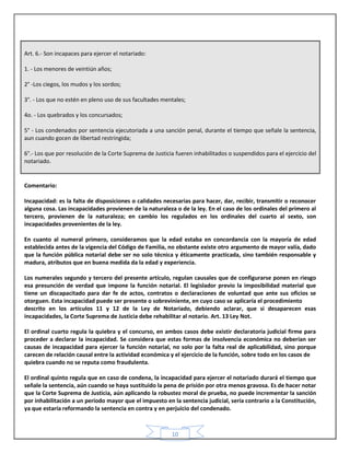 10
Art. 6.- Son incapaces para ejercer el notariado:
1. - Los menores de veintiún años;
2° -Los ciegos, los mudos y los sordos;
3°. - Los que no estén en pleno uso de sus facultades mentales;
4o. - Los quebrados y los concursados;
5° - Los condenados por sentencia ejecutoriada a una sanción penal, durante el tiempo que señale la sentencia,
aun cuando gocen de libertad restringida;
6°.- Los que por resolución de la Corte Suprema de Justicia fueren inhabilitados o suspendidos para el ejercicio del
notariado.
Comentario:
Incapacidad: es la falta de disposiciones o calidades necesarias para hacer, dar, recibir, transmitir o reconocer
alguna cosa. Las incapacidades provienen de la naturaleza o de la ley. En el caso de los ordinales del primero al
tercero, provienen de la naturaleza; en cambio los regulados en los ordinales del cuarto al sexto, son
incapacidades provenientes de la ley.
En cuanto al numeral primero, consideramos que la edad estaba en concordancia con la mayoría de edad
establecida antes de la vigencia del Código de Familia, no obstante existe otro argumento de mayor valía, dado
que la función pública notarial debe ser no solo técnica y éticamente practicada, sino también responsable y
madura, atributos que en buena medida da la edad y experiencia.
Los numerales segundo y tercero del presente artículo, regulan causales que de configurarse ponen en riesgo
esa presunción de verdad que impone la función notarial. El legislador previo la imposibilidad material que
tiene un discapacitado para dar fe de actos, contratos o declaraciones de voluntad que ante sus oficios se
otorguen. Esta incapacidad puede ser presente o sobreviniente, en cuyo caso se aplicaría el procedimiento
descrito en los artículos 11 y 12 de la Ley de Notariado, debiendo aclarar, que si desaparecen esas
incapacidades, la Corte Suprema de Justicia debe rehabilitar al notario. Art. 13 Ley Not.
El ordinal cuarto regula la quiebra y el concurso, en ambos casos debe existir declaratoria judicial firme para
proceder a declarar la incapacidad. Se considera que estas formas de insolvencia económica no deberían ser
causas de incapacidad para ejercer la función notarial, no solo por la falta real de aplicabilidad, sino porque
carecen de relación causal entre la actividad económica y el ejercicio de la función, sobre todo en los casos de
quiebra cuando no se reputa como fraudulenta.
El ordinal quinto regula que en caso de condena, la incapacidad para ejercer el notariado durará el tiempo que
señale la sentencia, aún cuando se haya sustituido la pena de prisión por otra menos gravosa. Es de hacer notar
que la Corte Suprema de Justicia, aún aplicando la robustez moral de prueba, no puede incrementar la sanción
por inhabilitación a un período mayor que el impuesto en la sentencia judicial, sería contrario a la Constitución,
ya que estaría reformando la sentencia en contra y en perjuicio del condenado.
 