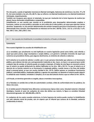 11
Por otra parte, cuando el legislador menciona la libertad restringida, habremos de remitirnos a los Arts. 77 y 78
Pn. Así como también a los arts. 85 y 86 Pn. Que se refieren a la Libertad Condicional y a la Libertad Condicional
Anticipada, respectivamente.
También son incapaces para ejercer el notariado, los que por resolución de la Corte Suprema de Justicia (en
pleno), fueren declarados inhabilitados o suspendidos.
Inhabilitación: es una sanción que consiste en la prohibición para desempeñar determinados empleos o
funciones, realizar un acto jurídico o proceder en otra esfera de la vida jurídica, así como para ejercitar ciertos
derechos. Suspensión: es una sanción administrativa de carácter temporal que priva al funcionario a ejercer un
determinado acto o función. Esta disposición se relaciona con los Arts. 182 No. 12 Cn., 111 1a. y 115 LOJ, 7 y 8 L
Not. 295 C. Fam.; 292 y 293 C. Fam.
Art. 7. - Son causales de inhabilitación, la venalidad, el cohecho, el fraude y la falsedad.
Comentario:
Para nuestro legislador las causales de inhabilitación son:
a) La venalidad, que actualmente no está tipificada en nuestra legislación penal como delito, está referida a
aquel que pone precio, exige recompensa o acepta dádiva, y en general a actitudes inmorales de aquel que
comercia con procedieres ilícitos, para algunos doctrinarios, es sinónimo de cohecho o sobornos
b) El cohecho es la acción de solicitar o recibir, por si o por persona intermedia que soborna a un funcionario
público, para obtener de éste una contraprestación traducida en dar, hacer, no hacer o en general para recibir
cualquier tipo de ventaja, el cohecho puede ser propio o impropio. Al hablar de esta figura es necesario aclarar
que al notario no puede atribuírsele los delitos tipificados en los Arts. 330 y 331 Pn. Ya que el notario en el
ejercicio de su función notarial no es funcionario ni empleado público, cuando menos a los fines del ámbito
penal y procesal penal, ya que con mucha claridad el Art. 39 Pn. Define quienes se consideran funcionarios
públicos, autoridad pública, empleados públicos y agentes de autoridad; no obstante el notario puede adquirir
la calidad de autor mediato, inmediato o cómplice, en el caso del Cohecho Activo a que se refiere el Art. 335 Pn.
c) El fraude, en términos generales es engaño, abuso o maniobra inescrupulosa.
d) La falsedad, en sentido lato es falta de autenticidad o verdad, o falta de conformidad entre las palabras, las
ideas o las cosas.
En el ámbito penal la falsedad tiene diferentes connotaciones típicas tales como, falsedad material y falsedad
ideológica; Cuando el autor de cualquiera de estos dos delitos sea notario, la figura se considera falsedad
documental agravada. Art. 283,284,285 y 194 Pn.
En cualquiera de las cuatro causales anteriores, la Corte Suprema de Justicia puede resolver la inhabilitación
con solo robustez moral de prueba, aún sin esperar que el tribunal que conozca de la falsedad, sentencie
condenando al notario.
 