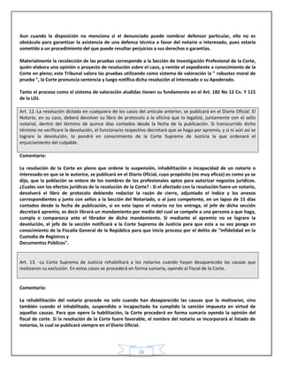 16
Aun cuando la disposición no menciona si el denunciado puede nombrar defensor particular, ello no es
obstáculo para garantizar la asistencia de una defensa técnica a favor del notario o interesado, pues estaría
sometido a un procedimiento del que puede resultar perjuicios a sus derechos o garantías.
Materialmente la recolección de las pruebas corresponde a la Sección de Investigación Profesional de la Corte,
quién elabora una opinión o proyecto de resolución sobre el caso, y remite el expediente a conocimiento de la
Corte en pleno; este Tribunal valora las pruebas utilizando como sistema de valoración la " robustez moral de
prueba ", la Corte pronuncia sentencia y luego notifica dicha resolución al interesado o su Apoderado.
Tanto el proceso como el sistema de valoración aludidas tienen su fundamento en el Art. 182 No 12 Cn. Y 115
de la LOJ.
Art. 12.-La resolución dictada en cualquiera de los casos del artículo anterior, se publicará en el Diario Oficial. El
Notario, en su caso, deberá devolver su libro de protocolo a la oficina que lo legalizó, juntamente con el sello
notarial, dentro del término de quince días contados desde la fecha de la publicación. Si transcurrido dicho
término no verificare la devolución, el funcionario respectivo decretará que se haga por apremio, y si ni aún así se
lograre la devolución, lo pondrá en conocimiento de la Corte Suprema de Justicia la que ordenará el
enjuiciamiento del culpable.
Comentario:
La resolución de la Corte en pleno que ordene la suspensión, inhabilitación o incapacidad de un notario o
interesado en que se le autorice, se publicará en el Diario Oficial, cuyo propósito (no muy eficaz) es como ya se
dijo, que la población se entere de los nombres de los profesionales aptos para autorizar negocios jurídicos.
¿Cuales son los efectos jurídicos de la resolución de la Corte? : Si el afectado con la resolución fuere un notario,
devolverá el libro de protocolo debiendo redactar la razón de cierre, adjuntado el índice y los anexos
correspondientes y junto con sellos a la Sección del Notariado, o al juez competente, en un lapso de 15 días
contados desde la fecha de publicación, si en este lapso el notario no los entrega, el jefe de dicha sección
decretará apremio, es decir librará un mandamiento por medio del cual se compele a una persona a que haga,
cumpla o comparezca ante el librador de dicho mandamiento. Si mediante el apremio no se lograre la
devolución, el jefe de la sección notificará a la Corte Suprema de Justicia para que esta a su vez ponga en
conocimiento de la Fiscalía General de la República para que inicie proceso por el delito de "Infidelidad en la
Custodia de Registros y
Documentos Públicos".
Art. 13. -La Corte Suprema de Justicia rehabilitará a los notarios cuando hayan desaparecido las causas que
motivaron su exclusión. En estos casos se procederá en forma sumaria, oyendo al Fiscal de la Corte.
Comentario:
La rehabilitación del notario procede no solo cuando han desaparecido las causas que la motivaron, sino
también cuando el inhabilitado, suspendido o incapacitado ha cumplido la sanción impuesta en virtud de
aquellas causas. Para que opere la habilitación, la Corte procederá en forma sumaria oyendo la opinión del
fiscal de corte. Si la resolución de la Corte fuere favorable, el nombre del notario se incorporará al listado de
notarios, lo cual se publicará siempre en el Diario Oficial.
 