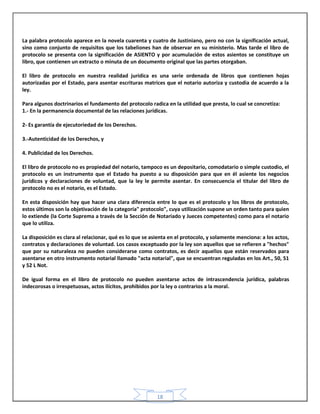 18
La palabra protocolo aparece en la novela cuarenta y cuatro de Justiniano, pero no con la significación actual,
sino como conjunto de requisitos que los tabeliones han de observar en su ministerio. Mas tarde el libro de
protocolo se presenta con la significación de ASIENTO y por acumulación de estos asientos se constituye un
libro, que contienen un extracto o minuta de un documento original que las partes otorgaban.
El libro de protocolo en nuestra realidad jurídica es una serie ordenada de libros que contienen hojas
autorizadas por el Estado, para asentar escrituras matrices que el notario autoriza y custodia de acuerdo a la
ley.
Para algunos doctrinarios el fundamento del protocolo radica en la utilidad que presta, lo cual se concretiza:
1.- En la permanencia documental de las relaciones jurídicas.
2- Es garantía de ejecutoriedad de los Derechos.
3.-Autenticidad de los Derechos, y
4. Publicidad de los Derechos.
El libro de protocolo no es propiedad del notario, tampoco es un depositario, comodatario o simple custodio, el
protocolo es un instrumento que el Estado ha puesto a su disposición para que en él asiente los negocios
jurídicos y declaraciones de voluntad, que la ley le permite asentar. En consecuencia el titular del libro de
protocolo no es el notario, es el Estado.
En esta disposición hay que hacer una clara diferencia entre lo que es el protocolo y los libros de protocolo,
estos últimos son la objetivación de la categoría" protocolo", cuya utilización supone un orden tanto para quien
lo extiende (la Corte Suprema a través de la Sección de Notariado y Jueces competentes) como para el notario
que lo utiliza.
La disposición es clara al relacionar, qué es lo que se asienta en el protocolo, y solamente menciona: a los actos,
contratos y declaraciones de voluntad. Los casos exceptuado por la ley son aquellos que se refieren a "hechos"
que por su naturaleza no pueden considerarse como contratos, es decir aquellos que están reservados para
asentarse en otro instrumento notarial llamado "acta notarial", que se encuentran reguladas en los Art., 50, 51
y 52 L Not.
De igual forma en el libro de protocolo no pueden asentarse actos de intrascendencia jurídica, palabras
indecorosas o irrespetuosas, actos ilícitos, prohibidos por la ley o contrarios a la moral.
 