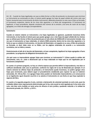 22
Art. 20. - Cuando las hojas legalizadas con que se deba formar un libro de protocolo no alcanzaren para terminar
un instrumento ya comenzado en ellas, el notario podrá agregar las hojas de papel sellado del mismo valor que
fueren necesarias para la terminación de dicho instrumento, debiendo presentar en este caso el libro ya formado,
al funcionario respectivo, dentro de los cinco días siguientes a la fecha del otorgamiento. El funcionario las
legalizará, si fuere procedente, dejando constancia del número de la emisión y de toma de razón de las hojas
agregadas, en el libro de entregas correspondiente.
Comentario:
Cuando un notario redacte un instrumento y las hojas legalizadas se agotaren, quedando inconcluso dicho
instrumento, la ley faculta al notario para que pueda agregar una o más hojas de papel sellado (de las mismas
que se utilizan para formar el libro de protocolo) para el solo efecto de CONCLUIR el instrumento iniciado. Una
vez que el instrumento se haya redactado, el notario DEBE presentar dentro de los cinco días siguientes a la
fecha en que se celebró el instrumento, a la Sección del Notariado o al Juzgado en su caso, el libro de protocolo
ya formado, es decir debe estar en su fólder, con las páginas ordenadas de acuerdo a su numeración
correlativa, con su índice y anexos.
Posteriormente el jefe de la Sección del Notariado o el juez competente, legalizará las hojas agregadas si fuere
procedente. Las preguntas de obligatoria formulación son:
¿En qué casos es improcedente agregar hojas para terminar un instrumento? Y ¿Cómo queda la validez del
instrumento, acto, co: .trato o declaración que se haya redactado en hojas que no son legalizadas por el
funcionario competente?
En cuanto a la primera pregunta, no hay un criterio expreso que permita definir la improcedencia, mas bien se
calificará atendiendo cada caso en particular, conforme las reglas de la Ley de Notariado por ejemplo: Si un
notario extravía las últimas hojas de protocolo y el instrumento queda inconcluso, no podría agregar otras
hojas para terminarlo, pues deberá seguir el procedimiento establecido para reponer las que se hubieren
extraviado, Art. 58 Ley Not. si se agregan hojas éstas pueden ser declaradas improcedentes y en consecuencia
no se legalizarán; igual situación ocurriría si se asienta el instrumento en una fecha en que haya expirado la
vigencia del libro.
En cuanto a la segunda pregunta el acto, contrato o declaración de voluntad asentado no sería nulo, pues las
nulidades deben estar expresamente determinadas por la ley, esta causal no está regulada por la ley como acto
nulo, más bien sería inválido en tanto priva de eficacia el acto jurídico, quedando reducido a la calidad de
documento privado, Art. 259 Prc. y 1572 c.
 