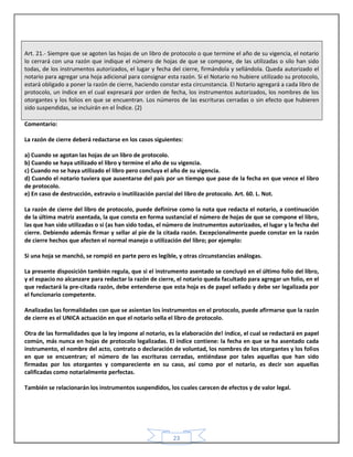 23
Art. 21.- Siempre que se agoten las hojas de un libro de protocolo o que termine el año de su vigencia, el notario
lo cerrará con una razón que indique el número de hojas de que se compone, de las utilizadas o silo han sido
todas, de los instrumentos autorizados, el lugar y fecha del cierre, firmándola y sellándola. Queda autorizado el
notario para agregar una hoja adicional para consignar esta razón. Si el Notario no hubiere utilizado su protocolo,
estará obligado a poner la razón de cierre, haciendo constar esta circunstancia. El Notario agregará a cada libro de
protocolo, un índice en el cual expresará por orden de fecha, los instrumentos autorizados, los nombres de los
otorgantes y los folios en que se encuentran. Los números de las escrituras cerradas o sin efecto que hubieren
sido suspendidas, se incluirán en el Índice. (2)
Comentario:
La razón de cierre deberá redactarse en los casos siguientes:
a) Cuando se agotan las hojas de un libro de protocolo.
b) Cuando se haya utilizado el libro y termine el año de su vigencia.
c) Cuando no se haya utilizado el libro pero concluya el año de su vigencia.
d) Cuando el notario tuviera que ausentarse del país por un tiempo que pase de la fecha en que vence el libro
de protocolo.
e) En caso de destrucción, extravío o inutilización parcial del libro de protocolo. Art. 60. L. Not.
La razón de cierre del libro de protocolo, puede definirse como la nota que redacta el notario, a continuación
de la última matriz asentada, la que consta en forma sustancial el número de hojas de que se compone el libro,
las que han sido utilizadas o si (as han sido todas, el número de instrumentos autorizados, el lugar y la fecha del
cierre. Debiendo además firmar y sellar al pie de la citada razón. Excepcionalmente puede constar en la razón
de cierre hechos que afecten el normal manejo o utilización del libro; por ejemplo:
Si una hoja se manchó, se rompió en parte pero es legible, y otras circunstancias análogas.
La presente disposición también regula, que si el instrumento asentado se concluyó en el último folio del libro,
y el espacio no alcanzare para redactar la razón de cierre, el notario queda facultado para agregar un folio, en el
que redactará la pre-citada razón, debe entenderse que esta hoja es de papel sellado y debe ser legalizada por
el funcionario competente.
Analizadas las formalidades con que se asientan los instrumentos en el protocolo, puede afirmarse que la razón
de cierre es el UNICA actuación en que el notario sella el libro de protocolo.
Otra de las formalidades que la ley impone al notario, es la elaboración de! índice, el cual se redactará en papel
común, más nunca en hojas de protocolo legalizadas. El índice contiene: la fecha en que se ha asentado cada
instrumento, el nombre del acto, contrato o declaración de voluntad, los nombres de los otorgantes y los folios
en que se encuentran; el número de las escrituras cerradas, entiéndase por tales aquellas que han sido
firmadas por los otorgantes y compareciente en su caso, así como por el notario, es decir son aquellas
calificadas como notarialmente perfectas.
También se relacionarán los instrumentos suspendidos, los cuales carecen de efectos y de valor legal.
 