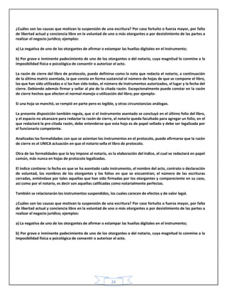 24
¿Cuáles son las causas que motivan la suspensión de una escritura? Por caso fortuito o fuerza mayor, por falta
de libertad actual y conciencia libre en la voluntad de uno o más otorgantes o por desistimiento de las partes a
realizar el negocio jurídico; ejemplos:
a) La negativa de uno de los otorgantes de afirmar o estampar las huellas digitales en el instrumento;
b) Por grave e inminente padecimiento de uno de los otorgantes o del notario, cuya magnitud lo conmine a la
imposibilidad física o psicológica de consentir o autorizar el acto.
La razón de cierre del libro de protocolo, puede definirse como la nota que redacta el notario, a continuación
de la última matriz asentada, la que consta en forma sustancial el número de hojas de que se compone el libro,
las que han sido utilizadas o si las han sido todas, el número de instrumentos autorizados, el lugar y la fecha del
cierre. Debiendo además firmar y sellar al pie de la citada razón. Excepcionalmente puede constar en la razón
de cierre hechos que afecten el normal manejo o utilización del libro; por ejemplo:
Si una hoja se manchó, se rompió en parte pero es legible, y otras circunstancias análogas.
La presente disposición también regula, que si el instrumento asentado se concluyó en el último folio del libro,
y el espacio no alcanzare para redactar la razón de cierre, el notario queda facultado para agregar un folio, en el
que redactará la pre-citada razón, debe entenderse que esta hoja es de papel sellado y debe ser legalizada por
el funcionario competente.
Analizadas las formalidades con que se asientan los instrumentos en el protocolo, puede afirmarse que la razón
de cierre es el UNICA actuación en que el notario sella el libro de protocolo.
Otra de las formalidades que la ley impone al notario, es la elaboración del índice, el cual se redactará en papel
común, más nunca en hojas de protocolo legalizadas.
El índice contiene: la fecha en que se ha asentado cada instrumento, el nombre del acto, contrato o declaración
de voluntad, los nombres de los otorgantes y los folios en que se encuentran; el número de las escrituras
cerradas, entiéndase por tales aquellas que han sido firmadas por los otorgantes y compareciente en su caso,
así como por el notario, es decir son aquellas calificadas como notarialmente perfectas.
También se relacionarán los instrumentos suspendidos, los cuales carecen de efectos y de valor legal.
¿Cuáles son las causas que motivan la suspensión de una escritura? Por caso fortuito o fuerza mayor, por falta
de libertad actual y conciencia libre en la voluntad de uno o más otorgantes o por desistimiento de las partes a
realizar el negocio jurídico; ejemplos:
a) La negativa de uno de los otorgantes de afirmar o estampar las huellas digitales en el instrumento;
b) Por grave e inminente padecimiento de uno de los otorgantes o del notario, cuya magnitud lo conmine a la
imposibilidad física o psicológica de consentir o autorizar el acto.
 