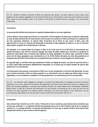 25
Art. 22- Cuando el Notario presente el libro de protocolo que llevare, sea para obtener nuevas hojas, para
legalizar las que hubiere agregado en caso de terminación de un instrumento, o para que se le autorice un nuevo
libro, aquél le será devuelto, salvo si ya hubiere transcurrido el término para su entrega a los funcionarios
respectivos.
Comentario:
La presentación del libro de protocolo es requisito indispensable en los casos siguientes:
1) Para obtener nuevas hojas para formar un nuevo libro, 2) Para legalizar las hojas que se hubieren adicionado
en caso de determinación de un instrumento y 3) Para que se le autorice un libro ya formado. En cualquiera de
los tres supuestos anteriores, el notario debe cerciorarse de la fecha en que vence el libro, pues ello
determinará si el Juez o la Sección del Notariado le devuelve el libro agotado al notario o si por el contrario
debe quedar en poder de la citada Sección o del Juez.
Por ejemplo, si un notario debe de entregar el libro el 12-11-99, pero el 11-11-99 inició un instrumento que
quedó inconcluso y por ello fue necesario agregar dos hojas de papel sellado para concluirlo, la pregunta se
plantearía ¿Qué debe hacer el notario para legalizar las hojas agregadas? En primer lugar, presentar el libro
junto con las hojas agregadas cuyo vencimiento es el 12-11-99. Dentro del plazo de cinco días posteriores al
otorgamiento del último instrumento con el propósito de que la Sección o el juez legalice las citadas hojas.
En segundo lugar, a ese libro tiene que anexársele el índice y el legajo de anexos, así como la razón de cierre, y
en tercer lugar debe presentarse debidamente empastado, en un plazo que no podrá exceder de quince días
posteriores a su vencimiento.
Los funcionarios ante quienes se presentará el libro son: el Juez competente o la Sección del Notariado. En caso
que el notario presente el libro en fecha posterior a su vencimiento corre el riesgo que dichas hojas no sean
legalizadas, y si ya se hubieren cumplido los 15 días posteriores a su vencimiento ya no le será devuelto.
Art. 23. - Los notarios están obligados a entregar a la Sección del Notariado o al Juzgado de Primera Instancia
respectivo, en su caso, dentro de los quince días siguientes a la fecha en que termina el año de su vigencia, los
libros de protocolo agotados o vencidos que hubieren llevado, los cuales deben estar empastados. Recibidos
dichos libros, el Jefe de la Sección del Notariado o el Juez pondrá a continuación de la nota de cierre de los
mismos o en hoja separada si no hubiere espacio suficiente, una razón que indique si son conformes o no las
circunstancias expresadas en la nota de cierre a que se refiere el inciso primero del Art. 21.
Comentario:
Este artículo tiene relación con el Art. 18 Inc. Primero de la ley en comento, pues demarca dos momentos que
no hay que confundir, 1.- La vigencia del libro de protocolo que es de un año contado a partir de su entrega al
notario y 2.- La entrega del libro a la Sección del Notariado o al Juez que se puede verificar hasta quince días
después de la fecha en que termina el año de vigencia.
 