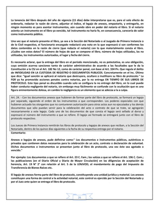 26
La tenencia del libro después del año de vigencia (15 días) debe interpretarse que es, para el solo efecto de
ordenarlo, redactar la razón de cierre, adjuntar el índice, el legajo de anexos, empastarlo, y entregarlo, en
ningún momento es para asentar instrumentos, aún cuando obre en poder del notario el libro. Si el notario
asienta un instrumento en el libro ya vencido, tal instrumento no haría fe, en consecuencia, carecería de valor
como instrumento público.
Una vez que el notario presente el libro, ya sea a la Sección del Notariado o al Juzgado de Primera Instancia o
de lo Civil respectivo, el funcionario encargado redactará una nota en la que expresará si son conformes los
datos contenidos en la razón de cierre (que redacta el notario) con lo que materialmente consta el libro.
¿Cuáles son estos datos? El número de hojas de que se compone el libro, número de hojas utilizadas, las no
utilizadas, los instrumentos autorizados, el lugar y fecha del cierre.
Es necesario aclarar, que la entrega del libro en el período mencionado, no es potestativa, es una obligación,
cuya omisión acarrea sanciones tanto de carácter administrativo de acuerdo a las facultades que le da la
Constitución a la CSJ en el Art. 182 No 12, como de carácter penal, con base al Art. 334 Pn. Que regula el delito
de INFIDELIDAD EN LA CUSTODIA DE REGISTRO O DOCUMENTOS PUBLICOS. Concretamente en el inc. Último
que dice: "igual sanción se aplicará al notario que destruyere, ocultare o inutilizare su libro de protocolo." La
FGR ya ha promovido acciones penales contra notarios, por la no entrega EN TIEMPO DE SUS LIBROS DE
PROTOCOLO. Este tipo penal es discutible cuando solo se configura la no entregn del libro, en lo cual puede
haber conducta negligente del notario, sin embargo muy fácilmente se confunde con la ocultación que es una
figura eminentemente dolosa, en cambio la negligencia es un elemento que se adecúa a la a culpa.
Art. 24. - Con los documentos anexos que hubieren de formar parte del libro de protocolo, se formará un legajo
por separado, siguiendo el orden de los instrumentos a que corresponden. Los poderes especiales con que
hubieren actuado los otorgantes que no contuvieren autorización para otros actos aun no ejecutados y los demás
documentos que sólo puedan servir para la celebración del acto o contrato de que se trate, se agregarán
necesariamente a este legajo. Cada uno de los documentos de que consta el legajo será sellado al dorso y
expresará el número del instrumento a que se refiere. El legajo así formado se entregará junto con el libro de
protocolo respectivo.
Los Jueces de Primera Instancia remitirán los libros de protocolo y legajos de anexos que reciban, a la Sección del
Notariado, dentro de los quince días siguientes a la fecha de su respectiva entrega por el notario.
Comentario:
Anexos o legajos de anexos, pude definirse como:" Los documentos e instrumentos públicos, auténticos o
privados que contienen datos necesarios para la celebración de un acto, contrato o declaración de voluntad.
Dichos documentos o instrumentos se presentan junto al libro de protocolo, una vez éste sea agotado o
vencido."
Por ejemplo: Los documentos a que se refiere el Art. 23 C. Fam.; los valúos a que se refiere el Art. 196 C. Com.;
las publicaciones (en el Diario Oficial y Diario de Mayor Circulación) en las diligencias de aceptación de
herencia, Art. 19 N° 2° con relación al Art. 5 de la LENJVOD; el mandamiento de pago del Impuesto de
Transferencia de Bienes Raíces etc.
El legajo de anexos forma parte del libro de protocolo, constituyendo una unidad jurídica y material. Los anexos
constituyen una forma de control a la actividad notarial, este control es ejercido por la Sección del Notariado y
por el Juez ante quien se entrega el libro de protocolo.
 