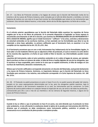 29
Art. 27. - Los libros de Protocolo vencidos y los legajos de anexos que la Sección del Notariado reciba de los
notarios o de los Jueces de Primera Instancia, serán revisados por el Jefe de dicha Sección y remitidos a la Corte
Suprema de Justicia con una nota en la que hará constar las informalidades que notare en los instrumentos que
contienen. Esta remisión deberá hacerse, a más tardar, dentro de los 90 días siguientes a la fecha de su recibo.
Comentario:
En el artículo anterior apuntábamos que la Sección del Notariado debía examinar los requisitos de forma
exigidos por la ley en los libros de protocolo. En la presente disposición el legislador en forma expresa le
encomienda concretamente al Jefe de la Sección, que examine las INFORMALIDADES EN LOS INSTRUMENTOS Y
EN EL LEGAJO DE ANEXOS, significa que el citado funcionario " calificará " si los actos, contratos y declaraciones
de voluntad contenidos en las escrituras matrices, se han asentado con las formalidades que dicta la Ley de
Notariado y otras leyes aplicables. La primera calificación que el funcionario hará, es examinar si se han
cumplido con los requisitos de los Art. 23, 25 y 32 L. Not.
Si el funcionario encontrare que en uno o más instrumentos hay inobservancia de las formalidades legales, lo
hará saber a la CSJ mediante informe que se adjuntará al libro de protocolo, el cual se enviará a la corte dentro
de los noventa días siguientes a la fecha en que recibió el libro la Sección. Las informalidades pueden recaer
sobre los
requisitos del instrumento, sobre el acto sustantivo contenido en el o sobre el legajo de anexos, por ejemplo:
Que la escritura no lleve un número de orden, la falta de firma o huellas digitales de uno de los otorgantes, que
la escritura se haya suspendido, pero conste en la saca que se expidió testimonio, la falta de testigos en una
escritura de matrimonio, donación o testamento, etc.
Nótese que la función calificadora corresponde únicamente a la Sección del Notariado, excluyendo tácitamente
a los Jueces de Primera Instancia. Asimismo, es importante destacar, que la Sección del Notariado no tiene
facultades para sancionar a los notarios, esta atribución corresponde a la Corte Suprema de Justicia. Art. 182
No. 12 Cn.
Art. 28. - El Protocolo no podrá presentarse en juicio ni hacer fe en él y no podrá sacarse del poder del notario,
excepto en los casos expresamente determinados por la ley, pero los otorgantes podrán examinar, bajo la
vigilancia del notario o del funcionario respectivo en su caso, los instrumentos que les conciernan. La Corte
Suprema de Justicia podrá ordenar en cualquier tiempo la inspección de uno, de varios o de todos los protocolos,
comisionando para ello a uno o más de sus miembros o de las Cámaras de Segunda Instancia, o alguno de los
Jueces de Primera Instancia.
Comentario:
Cuando la ley se refiere a que el protocolo no hace fe en juicio, nos está diciendo que el protocolo no tiene
valor probatorio, si esta afirmación la analizamos desde la óptica de la prueba por instrumentos (Art.254 Prc),
diríamos que el protocolo no debe considerarse como instrumento público, auténtico ni privado; en
consecuencia no es constitutivo de plena prueba o semiplena prueba.
 