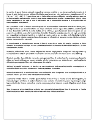 30
La premisa de que el libro de protocolo no puede presentarse en juicio, es por dos razones fundamentales: 1) A
lo que da valor de instrumento público el legislador, es a la matriz y a los testimonios o traslados, Arts.257 y
258 Prcc. Y 1571 y 1572 C. 2) Recordemos que el titular del protocolo es el Estado, y en el se asientan negocios
jurídicos privados, es irrazonable entonces, que pueda anexarse como prueba a un expediente o juicio o que
pueda trasladarse de un lugar a otro en detrimento de su conservación material o de la publicidad del
contenido de los instrumentos.
Hay casos en los cuales el libro de Protocolo puede ser inspeccionado o confrontado en el marco de un juicio,
con el propósito de que las cámaras fallen con mayor acierto, tal como lo regula el Art. 256 Prcc. La última parte
de ésta disposición confirma el punto aludido, en lo relativo, a que el protocolo debe manejarse con las
precauciones debidas, para evitar su extravío o alteración. Otro de los casos de excepción a la regla general (de
que no puede presentarse en juicio) es en materia procesal penal, ya que con base en la libertad probatoria
puede presentarse, más no anexarse al expediente, pues la valoración de la prueba cambia drásticamente con
relación al proceso civil o mercantil.
En materia penal se han dado casos en que el libro de protocolo en poder del notario, constituye el único
elemento de prueba de descargo, en cuyo caso se ha presentado el libro VOLUNTARIAMENTE en juicio y ha sido
valorado como prueba.
El libro de protocolo no puede sacarse del poder del notario (regla general) excepto los casos siguientes: 1)
Cuando lo ordene la CSJ. Y 2) Cuando lo requieran las cámaras para fallar con mayor acierto (Art. 256 Prcc).
El notario pondrá a disposición del otorgantes u otorgantes el libro de protocolo en los casos en que ellos así lo
pidan, con la restricción de que pueden consultar solo los instrumentos que les conciernan y bajo la vigilancia
del notario, siempre que el libro aún este en poder del notario.
Si el libro ya ha sido entregado a la Sección o al juez competente, serán estos funcionarios los que pondrán a
disposición de los otorgantes el citado libro para que pueda ser examinado.
Nótese que la facultad de examinar el libro solo corresponde a los otorgantes, no a los comparecientes ni a
cualquier persona que pueda tener interés en el instrumento.
A contrario sentido debemos entender que la Policía Nacional Civil, La Fiscalía General de la República, la
Procuraduría para la Defensa de los Derechos Humanos o cualquier otra institución, están impedidas para exigir
la presentación del libro de protocolo al notario, en consecuencia el fedatario no está obligado a sacarlo de su
poder.
Si en el marco de la investigación de un delito fuere necesario la inspección del libro de protocolo, la Fiscalía
deberá solicitarlo a la CSJ o solicitar al notario la presentación voluntaria del libro.
 