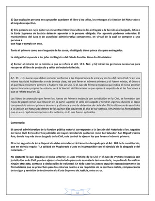 32
1) Que cualquier persona en cuyo poder quedaren el libro y los sellos, los entregue a la Sección del Notariado o
al Juzgado respectivo.
2) Si la persona en cuyo poder se encuentran libro y los sellos no los entregare a la Sección o al Juzgado, éstos o
la Corte Suprema de Justicia deberán apremiar a la persona obligada. Por apremio podemos entender: El
mandamiento del Juez o de autoridad administrativa competente, en virtud de la cual se compele a una
persona a
que haga o cumpla un acto.
Tanto el primero como en el segundo de los casos, el obligado tiene quince días para entregarlos.
La obligación impuesta a los jefes del Registro del Estado Familiar tiene dos finalidades:
a) Excluir al notario de la nómina a que se refiere el Art. 10 L. Not. y b) Iniciar las gestiones necesarias para
recuperar el libro de protocolo y sellos del notario fallecido.
Art. 31. - Los Jueces que deben conocer conforme a las disposiciones de esta ley son los del ramo Civil. Si en una
misma localidad hubiere dos o más de esta clase, los que llevan el número primero; y si fueren mixtos, el único o
el que lleva el número primero si hubiere más de uno. Si el Juez de Primera Instancia que indica el inciso anterior
ejerce funciones propias de notario, será la Sección del Notariado la que ejercerá respecto de él las funciones a
que se refiere esta ley. (2)
Los libros de protocolo que lleven los Jueces de Primera Instancia con jurisdicción en lo Civil, se formarán con
hojas de papel común que llevarán en la parte superior el sello del Juzgado y tendrán vigencia durante el lapso
comprendido entre el primero de enero y el treinta y uno de diciembre de cada año. Dichos libros serán remitidos
a la Sección del Notariado dentro de los quince días siguientes al año de su vigencia, llenándose las formalidades
que en este capítulo se imponen a los notarios, en lo que fueren aplicables.
Comentario:
El control administrativo de la función pública notarial corresponde a la Sección del Notariado y los Juzgados
del ramo Civil. En los distritos judiciales de mayor cantidad de población como San Salvador, San Miguel y Santa
Ana, donde hay más de un Juzgado de lo Civil, este control lo ejercen los que lleven el número primero.
El inciso segundo de ésta disposición debe entenderse tácitamente derogado por el Art. 188 de la constitución,
que en esencia regula: "La calidad de Magistrado o Juez es incompatible con el ejercicio de la abogacía o del
notariado..."
No obstante lo que disponía el Inciso anterior, el Juez Primero de lo Civil y el Juez de Primera Instancia con
jurisdicción en lo Civil, pueden ejercer el notariado pero solo en materia testamentaria, no pudiendo formalizar
ningún otro acto, contrato o declaración de voluntad. En todo caso los jueces seguirán escrupulosamente las
formalidades que se prescriben para los notarios cuanto a los requisitos de la escritura matriz, comparecencia
de testigos y remisión de testimonio a la Corte Suprema de Justicia, entre otros.
 