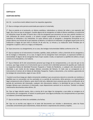 33
CAPITULO III
ESCRITURA MATRIZ
Art. 32. - La escritura matriz deberá reunir los requisitos siguientes:
1º -Que se otorgue ante persona autorizada para ejercer el notariado;
2°- Que se asiente en el protocolo, en idioma castellano, indicándose su número de orden y con expresión del
lugar, día y hora en que se otorguen. Cuando alguno de los otorgantes no hable el idioma castellano, se asistirá de
un intérprete mayor de edad. Si fueren dos o más los otorgantes que estuvieren en ese caso, podrán nombrar un
solo intérprete de común acuerdo, y el notario cumple consignando en el instrumento lo que expresen en
castellano el intérprete o los intérpretes. En estos últimos casos el otorgante u otorgantes formularán en su
propio idioma una minuta de lo que expresen al Notario, la traducirá el intérprete y la agregará aquél junto con la
traducción al legajo de que trata el artículo 24 de esta ley. La minuta y su traducción serán firmadas por el
otorgante si supiere u otro a su ruego y el intérprete;
3o- Que concurran a su otorgamiento, en su caso, dos testigos instrumentales hábiles conforme al Art. 34;
4°- Que se exprese en el instrumento el nombre, apellido, edad, profesión u oficio y domicilio de los otorgantes y
de los testigos e intérpretes, en su caso. Si alguno de los otorgantes fuere extranjero, se expresará también su
nacionalidad. Si alguno de los otorgantes fuere mujer casada o viuda, se expresará su apellido de soltera y el que
conste en el antecedente, si lo hubiere;
5°- Que el Notario dé fe del conocimiento personal que tenga de los comparecientes; y en caso de que no los
conozca, que haga constar en el instrumento que se cercioró de la identidad personal de aquellos por medio de
su respectiva Cédula de Identidad Personal, Pasaporte o Tarjeta de Residente, o cualquier otro documento de
identidad, o por medio de dos testigos idóneos conocidos del Notario. En todo caso se consignarán en el
instrumento el número de la Cédula de Identidad, Pasaporte, Tarjeta o documento, y los nombres y generales de
los testigos de conocimiento, según el caso. (2) (3)
Cuando la escritura tenga por objeto únicamente establecer que una persona natural es conocida con nombres o
apellidos que no concuerden con los asentados en su partida de nacimiento, dicha persona o su representante
legal comparecerá ante el Notario, quien dará fe del acto, debiendo tener presente para ello la certificación de la
partida de nacimiento del interesado, cualquier otro documento relativo a la identidad de que se trata y dos
testigos idóneos que conocieren al interesado, cuyas deposiciones asentará en la escritura. También se deberá
relacionarlos documentos antes dichos. (3)
6o- Que se haga relación exacta, clara y concisa de lo que digan los otorgantes y que pidan se consigne en el
instrumento; por consiguiente, el notario no podrá poner cosa alguna atribuida a los comparecientes en que éstos
no hubieren convenido expresamente;
7°- Que se escriban con letras las cantidades y las fechas;
8o- Que no se escriba cosa alguna en el texto del documento con iniciales o abreviaturas, salvo las frases
conocidas comúnmente para tratamientos, títulos de honor o expresiones de cortesía y respeto;
 