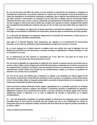 37
6o. Una de las tareas más difícil del notario es la de sintetizar la voluntad de los otorgantes y trasladarla al
contenido del instrumento. Las prácticas notariales en nuestro país han propiciado el uso de formularios, los
cuales han abundado en circunstancias irrelevantes y repetitivas, que en algunos casos distorsionan la sencillez
que debe contener el instrumento, sin embargo la ley ha sido clara al regular, que los instrumentos deben
redactarse de forma clara, exacta y concisa, respetando escrupulosamente la intención de los otorgantes y a la
vez que consigne en ellos lo que éstos le pidan que consigne, por supuesto el notario consignará todo aquello
que sea legalmente permitido para el tipo de acto que se trate. En todo caso este ordinal dicta una regla de oro
para
el notario:" no consignar cosa alguna que no hayan expresado y convenido los otorgantes", la contravención a
esta regla, ya sea actuando u omitiendo en el instrumento, puede dar lugar al cometimiento de ¡lícitos penales.
7o. La intención del legislador fue resguardar íntegramente el contenido del instrumento, a efecto de que no
pueda ser alterado o de dudosa interpretación.
Esta regla en el Derecho Notarial, tiene excepciones, por ejemplo: en la formalización de instrumentos
bancarios, en los cuales las cantidades y porcentajes deberán consignarse en números y en letras.
8o. La razón expuesta en el ordinal anterior es valedera para este ordinal, pero aquí el legislador fue más
flexible pues permitió el uso de abreviaturas o iniciales conocidas y aceptadas por el idioma castellano, lo cual
en la práctica no es usual.
9o. La inobservancia de este requisito es sancionada por el Art. 263 Prcc. Con pena de no hacer fe el
instrumento, en caso de que este fuera presentado en juicio.
Por otra parte el legislador ha resguardado la unidad del acto notarial, al expresar que las correcciones que se
anoten y salven, deben constar íntegramente al final del instrumento y redactadas por el notario a presencia de
los comparecientes y testigos si los hubiere, antes de estampar las firmas; en consecuencia un instrumento está
notarialmente cerrado cuando está firmado por los comparecientes, testigos y el notario, no pudiendo ser
alterado ni en su forma ni en su contenido.
10°. Una de las tareas más difíciles para el fedatario, es explicar a los otorgantes los efectos legales de los
instrumentos, teóricamente resulta fácil pues partimos de que el notario es un abogado y conoce técnicamente
la ley. El notario debe utilizar un lenguaje comprensible y accesible al discernimiento de los otorgantes, de tal
manera que comprendan los efectos que produce.
Cada instrumento produce diferentes efectos legales, dependiendo de su contenido sustancial, sin embargo
hay ciertos aspectos comunes a explicar, por ejemplo: El nacimiento, extinción o modificación de derechos y
obligaciones producto de la convención de las partes, o del acto unilateral, los efectos legales ante terceros,
obligaciones fiscales o tributarias y en su caso, la obligación de inscribir ei instrumento en el registro
correspondiente.
11 °. Con esta disposición el legislador ha querido proteger la voluntad de los otorgantes, que se mantenga
invariable desde el inicio hasta la conclusión del acto notarial, por ello se han establecido tres formas no
excluyentes para que los otorgantes puedan cerciorarse del tenor literal de los negocios jurídicos asentados en
la matriz, a saber:
1) Que el notario lea el instrumento.
 