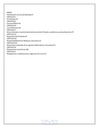 4
INDICE
Comentarios a la Ley de Notariado 9
CAPITULO II
El Protocolo 25
CAPITULO III
Escritura Matriz 45
CAPITULO IV
Los Testimonios 63
CAPITULO V
Actas notariales, reconocimiento de documentos Privados, auténticas y protocolizaciones 75
CAPITULO VI
Reposición del Protocolo 85
CAPITULO VII
Responsabilidad de los Notarios y Sanciones 91
CAPITULO VIII
Actuaciones notariales de los agentes Diplomáticos y consulares 97
CAPITULO IX
Disposiciones transitorias 109
CAPITULO X
Derogaciones, modificaciones y vigencias de la Ley 111
 