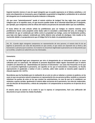 40
Especial mención merece el caso de aquel otorgante que no puede expresarse en el idioma castellano, a mi
juicio esta disposición es innecesaria, pues el legislador ya garantizó la integridad y certidumbre de la voluntad
del otorgante con el nombramiento de perito traductor o interprete.
¿En que casos "potestativamente" puede el notario asistirse de testigos? No hay regla clara, pero puede
colegirse que es en aquellos casos, en que terceros puedan dudar de la voluntad externada por el otorgante,
por ejemplo, que comparezca ante los oficios del notario una persona de avanzada edad o que sea analfabeto.
El inciso último de este artículo señala las prohibiciones para ser testigos en materia notarial, estas
prohibiciones tienen como propósito evitar dudas sobre la veracidad y solemnidad del acto, sin embargo la
prohibición de que el condenado por delito contra la propiedad sea testigo, carece de fundamento jurídico,
pues bajo esta lógica cualquier condenado por delito debería estar privado de atestiguar. Este resabio se ha
mantenido debido a la preponderancia que el Código Civil le ha dado a la propiedad privada.
Art. 35. -Cuando algún otorgante comparezca en representación de otra persona, el notario dará fe de ser
legítima la personería con vista del documento en que conste, el que citará con expresión de su fecha y del
funcionario o persona que lo autorice. Si el notario no encontrare legitimada la personería con el documento que
se le exhibe, cumplirá con advertirlo así a los interesados.
Comentario:
La falta de capacidad legal para comparecer por otro al otorgamiento de un instrumento público, es causa
suficiente para no autorizarlo. No obstante la presente disposición debió regular claramente que el notario
cumplirá con advertirlo así, "absteniéndose de autorizar el instrumento". Los casos más frecuentes en los que
no se encuentra legitimada la personería, son aquellos en los que el instrumento o documento, no faculta
expresamente al apoderado a realizar el acto o contrato, sobre todo cuando se necesita poder especial o
cláusula especial. Art. 113 Prc.
Recordemos que las facultades para la realización de un acto no solo se redactan o constan en poderes; en los
casos en que una persona natural comparezca en representación de una persona jurídica, también es necesario
relacionar los puntos de actas en los que consten las autorizaciones, en caso de que así lo establecen sus
estatutos o pactos sociales, igualmente el notario debe cerciorarse de la personería, con vista de credenciales,
acta de elección de funcionarios, a efecto de comprobar si el compareciente se encuentra en el ejercicio de su
mandato.
El notario antes de asentar en la matriz lo que le expresa el compareciente, hará una calificación del
documento en que consten las citadas facultades.
 