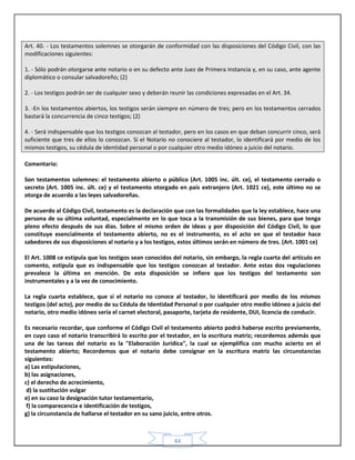 44
Art. 40. - Los testamentos solemnes se otorgarán de conformidad con las disposiciones del Código Civil, con las
modificaciones siguientes:
1. - Sólo podrán otorgarse ante notario o en su defecto ante Juez de Primera Instancia y, en su caso, ante agente
diplomático o consular salvadoreño; (2)
2. - Los testigos podrán ser de cualquier sexo y deberán reunir las condiciones expresadas en el Art. 34.
3. -En los testamentos abiertos, los testigos serán siempre en número de tres; pero en los testamentos cerrados
bastará la concurrencia de cinco testigos; (2)
4. - Será indispensable que los testigos conozcan al testador, pero en los casos en que deban concurrir cinco, será
suficiente que tres de ellos lo conozcan. Si el Notario no conociere al testador, lo identificará por medio de los
mismos testigos, su cédula de identidad personal o por cualquier otro medio idóneo a juicio del notario.
Comentario:
Son testamentos solemnes: el testamento abierto o público (Art. 1005 inc. últ. ce), el testamento cerrado o
secreto (Art. 1005 inc. últ. ce) y el testamento otorgado en país extranjero (Art. 1021 ce), este último no se
otorga de acuerdo a las leyes salvadoreñas.
De acuerdo al Código Civil, testamento es la declaración que con las formalidades que la ley establece, hace una
persona de su última voluntad, especialmente en lo que toca a la transmisión de sus bienes, para que tenga
pleno efecto después de sus días. Sobre el mismo orden de ideas y por disposición del Código Civil, lo que
constituye esencialmente el testamento abierto, no es el instrumento, es el acto en que el testador hace
sabedores de sus disposiciones al notario y a los testigos, estos últimos serán en número de tres. (Art. 1001 ce)
El Art. 1008 ce estipula que los testigos sean conocidos del notario, sin embargo, la regla cuarta del artículo en
comento, estipula que es indispensable que los testigos conozcan al testador. Ante estas dos regulaciones
prevalece la última en mención. De esta disposición se infiere que los testigos del testamento son
instrumentales y a la vez de conocimiento.
La regla cuarta establece, que si el notario no conoce al testador, lo identificará por medio de los mismos
testigos (del acto), por medio de su Cédula de Identidad Personal o por cualquier otro medio idóneo a juicio del
notario, otro medio idóneo sería el carnet electoral, pasaporte, tarjeta de residente, DUI, licencia de conducir.
Es necesario recordar, que conforme el Código Civil el testamento abierto podrá haberse escrito previamente,
en cuyo caso el notario transcribirá lo escrito por el testador, en la escritura matriz; recordemos además que
una de las tareas del notario es la "Elaboración Jurídica", la cual se ejemplifica con mucho acierto en el
testamento abierto; Recordemos que el notario debe consignar en la escritura matriz las circunstancias
siguientes:
a) Las estipulaciones,
b) las asignaciones,
c) el derecho de acrecimiento,
d) la sustitución vulgar
e) en su caso la designación tutor testamentario,
f) la comparecencia e identificación de testigos,
g) la circunstancia de hallarse el testador en su sano juicio, entre otros.
 