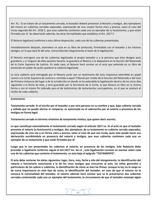 45
Art. 41.- Si se tratare de un testamento cerrado, el testador deberá presentar al Notario y testigos, dos ejemplares
del mismo en cubiertas cerradas separadas, expresando de viva vozyen forma clara y precisa, salvo el caso del
inciso segundo del Art. 1018 C, que esas cubiertas contienen cada una un ejemplar de su testamento, y que están
firmadas por él. Se observarán además, las otras formalidades que establece el Art. 1017 C.
El Notario legalizará conforme a esta última disposición, cada una de las cubiertas presentadas.
Inmediatamente después, extenderá un acta en su libro de protocolo, firmándola con el testador y los mismos
testigos, en la que dará fe del acto, transcribiendo íntegramente el texto de la legalización.
El Notario entregará una de las cubiertas legalizadas al propio testador o a la persona que éste designe para
guardarla, y si ninguno de ellos quisiere hacerlo, la guardará el Notario o la depositará en la Sección del Notariado
de la Corte Suprema de Justicia. En todo caso, el Notario hará constar en el acta que extienda en su libro de
protocolo en poder de quién quedará la cubierta legalizada.
La otra cubierta será entregada por el Notario junto con un testimonio del acta respectiva extendido en papel
común a la Corte Suprema de Justicia o remitida a aquel Tribunal por medio de la Sección del Notariado o del Juez
de Primera Instancia del lugar o de la Jurisdicción en donde se ha extendido la legalización dentro de los cinco días
siguientes a la fecha de ésta, y será guardada por la Secretaría de la Corte, la que llevará un libro en la misma
forma y con el mismo fin indicado para el de testimonios de testamentos nuncupativos, en el que se anotará el
recibo de cada cubierta.
Comentario:
Testamento cerrado: Es el escrito por el testador o por otra persona en su nombre y que, bajo cubierta cerrada
y sellada que no puede abrirse ni romperse, es autorizado en el sobrescrito por el notario a presencia de los
testigos en forma legal.
Testamento cerrado es término sinónimo de testamento místico, que quiere decir secreto.
Lo que constituye esencialmente el testamento cerrado según el artículo 1017 ce. Es el acto en que el testador
presenta al notario (o funcionario) y testigos, dos ejemplares de su testamento en cubierta cerrada separadas,
expresando de viva voz y en forma clara y precisa, salvo el caso de que sea mudo, pues este puede hacer esa
declaración escribiéndola en presencia del notario y testigos, que esas cubiertas contienen cada una un
ejemplar de su testamento y que están firmadas por él.
Luego que le son presentadas las cubiertas al notario, en presencia de los testigos, éste fedatario debe
proceder a legalizarla conforme regula el Art.1017 inc. 6o ce , esta legalización consiste en asentar sobre cada
una de las cubiertas que contiene el testamento, un acta bajo el epígrafe "TESTAMENTO".
El acta debe contener los datos siguientes: lugar, hora, mes, fecha y año del otorgamiento, la identificación del
notario o funcionario autorizante y la de los cinco testigos que concurren al acto, las señas generales y
particulares de los sobres o cubiertas, la identificación de cómo se leen las firmas, aunque la ley no lo exige es
de suma importancia en este tipo de actos, la Identificación del testador, en caso de que el notario no le
conozca la nacionalidad del testador, el notario además hará constar que se le presentaron dos cubiertas
cerradas conteniendo cada una un ejemplar del testamento, la circunstancia de que el testador estampó algún
 