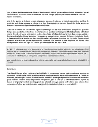 46
sello o marca; Posteriormente se cierra el acta haciendo constar que sus efectos fueron explicados, que el
testador estaba en su sano juicio, las firmas del testador, testigos y notario, estampado además el sello del
Notario autorizante.
Uno de los puntos a destacar en esta disposición es que, el acta que el notario asentará en su libro de
protocolo, es la única acta que se asienta en el libro de protocolo, no hay otra disposición similar a esta, no
debemos confundir esta formalidad con la protocolización.
Qué hace el notario con las cubiertas legalizadas? Entrega una de ellas al testador o a la persona que este
designe para guardarla, pudiendo ser el notario quien la guarde si así lo dispone el testador; la otra cubierta el
notario deberá entregarla junto con un testimonio del acta a la Secretaría de la Corte Suprema de Justicia o
directamente a la Sección del Notariado y en su caso al Juez de Primera Instancia del lugar o Jurisdicción donde
se haya extendido la legalización. Esta remisión deberá efectuarse dentro de los cinco días (consecutivos)
siguientes a la fecha en que se legalizaron las cubiertas. Esta remisión es una obligación del notario cuyo
incumplimiento puede dar lugar a la sanción que establece el Art. 8o. No 1 L. Not.
Art. 42. - El sobre guardado en la Secretaría de la Corte Suprema de Justicia, sólo podrá ser utilizado para fines
judiciales, en los casos de extravío, destrucción o cuando por otra causa razonable que calificará el Juez, no pueda
presentarse el otro sobre. En estos casos el Juez competente lo solicitará a la Corte expresando los motivos y el
Secretario de este Tribunal, lo entregará ai Juez previa la orden correspondiente.
Igual procedimiento se observará cuando el original presentado, sea impugnado Judicialmente de falsedad Civil o
Criminal.
Comentario:
Esta disposición nos aclara cuales son las finalidades o motivos por los que todo notario que autorice un
testamento cerrado, debe enviar la cubierta a la Secretaria de la Corte, estas utilidades son dos: a) Cuando se
extraviare, se destruya o cuando ocurra cualquier otra causa que haga imposible la utilización de la cubierta
que el testador conservó o dejó en poder de otra persona, para el caso que la cubierta se volviera ilegible, b)
Cuando el original presentado sea impugnado de falsedad, en cuyo caso se confrontarán para aclarar dicha
impugnación. Nótese que en ambos casos los procedimientos deben realizarse en sede judicial.
 