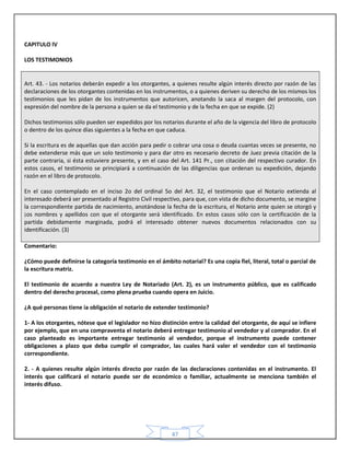 47
CAPITULO lV
LOS TESTIMONIOS
Art. 43. - Los notarios deberán expedir a los otorgantes, a quienes resulte algún interés directo por razón de las
declaraciones de los otorgantes contenidas en los instrumentos, o a quienes deriven su derecho de los mismos los
testimonios que les pidan de los instrumentos que autoricen, anotando la saca al margen del protocolo, con
expresión del nombre de la persona a quien se da el testimonio y de la fecha en que se expide. (2)
Dichos testimonios sólo pueden ser expedidos por los notarios durante el año de la vigencia del libro de protocolo
o dentro de los quince días siguientes a la fecha en que caduca.
Si la escritura es de aquellas que dan acción para pedir o cobrar una cosa o deuda cuantas veces se presente, no
debe extenderse más que un solo testimonio y para dar otro es necesario decreto de Juez previa citación de la
parte contraria, si ésta estuviere presente, y en el caso del Art. 141 Pr., con citación del respectivo curador. En
estos casos, el testimonio se principiará a continuación de las diligencias que ordenan su expedición, dejando
razón en el libro de protocolo.
En el caso contemplado en el inciso 2o del ordinal 5o del Art. 32, el testimonio que el Notario extienda al
interesado deberá ser presentado al Registro Civil respectivo, para que, con vista de dicho documento, se margine
la correspondiente partida de nacimiento, anotándose la fecha de la escritura, el Notario ante quien se otorgó y
¡os nombres y apellidos con que el otorgante será identificado. En estos casos sólo con la certificación de la
partida debidamente marginada, podrá el interesado obtener nuevos documentos relacionados con su
identificación. (3)
Comentario:
¿Cómo puede definirse la categoría testimonio en el ámbito notarial? Es una copia fiel, literal, total o parcial de
la escritura matriz.
El testimonio de acuerdo a nuestra Ley de Notariado (Art. 2), es un instrumento público, que es calificado
dentro del derecho procesal, como plena prueba cuando opera en Juicio.
¿A qué personas tiene ia obligación el notario de extender testimonio?
1- A los otorgantes, nótese que el legislador no hizo distinción entre la calidad del otorgante, de aquí se infiere
por ejemplo, que en una compraventa el notario deberá entregar testimonio al vendedor y al comprador. En el
caso planteado es importante entregar testimonio al vendedor, porque el instrumento puede contener
obligaciones a plazo que deba cumplir el comprador, las cuales hará valer el vendedor con el testimonio
correspondiente.
2. - A quienes resulte algún interés directo por razón de las declaraciones contenidas en el instrumento. El
interés que calificará el notario puede ser de económico o familiar, actualmente se menciona también el
interés difuso.
 