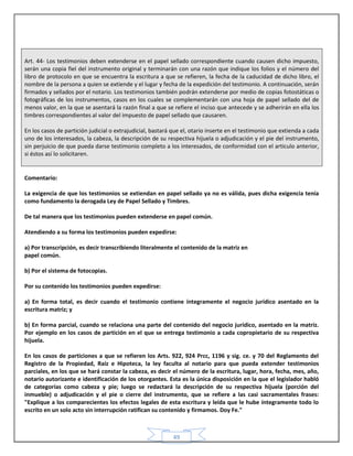 49
Art. 44- Los testimonios deben extenderse en el papel sellado correspondiente cuando causen dicho impuesto,
serán una copia fiel del instrumento original y terminarán con una razón que indique los folios y el número del
libro de protocolo en que se encuentra la escritura a que se refieren, la fecha de la caducidad de dicho libro, el
nombre de la persona a quien se extiende y el lugar y fecha de la expedición del testimonio. A continuación, serán
firmados y sellados por el notario. Los testimonios también podrán extenderse por medio de copias fotostáticas o
fotográficas de los instrumentos, casos en los cuales se complementarán con una hoja de papel sellado del de
menos valor, en la que se asentará la razón final a que se refiere el inciso que antecede y se adherirán en ella los
timbres correspondientes al valor del impuesto de papel sellado que causaren.
En los casos de partición judicial o extrajudicial, bastará que el, otario inserte en el testimonio que extienda a cada
uno de los interesados, la cabeza, la descripción de su respectiva hijuela o adjudicación y el pie del instrumento,
sin perjuicio de que pueda darse testimonio completo a los interesados, de conformidad con el articulo anterior,
si éstos así lo solicitaren.
Comentario:
La exigencia de que los testimonios se extiendan en papel sellado ya no es válida, pues dicha exigencia tenía
como fundamento la derogada Ley de Papel Sellado y Timbres.
De tal manera que los testimonios pueden extenderse en papel común.
Atendiendo a su forma los testimonios pueden expedirse:
a) Por transcripción, es decir transcribiendo literalmente el contenido de la matriz en
papel común.
b) Por el sistema de fotocopias.
Por su contenido los testimonios pueden expedirse:
a) En forma total, es decir cuando el testimonio contiene íntegramente el negocio jurídico asentado en la
escritura matriz; y
b) En forma parcial, cuando se relaciona una parte del contenido del negocio jurídico, asentado en la matriz.
Por ejemplo en los casos de partición en el que se entrega testimonio a cada copropietario de su respectiva
hijuela.
En los casos de particiones a que se refieren los Arts. 922, 924 Prcc, 1196 y sig. ce. y 70 del Reglamento del
Registro de la Propiedad, Raíz e Hipoteca, la ley faculta al notario para que pueda extender testimonios
parciales, en los que se hará constar la cabeza, es decir el número de la escritura, lugar, hora, fecha, mes, año,
notario autorizante e identificación de los otorgantes. Esta es la única disposición en la que el legislador habló
de categorías como cabeza y pie; luego se redactará la descripción de su respectiva hijuela (porción del
inmueble) o adjudicación y el pie o cierre del instrumento, que se refiere a las casi sacramentales frases:
"Explique a los comparecientes los efectos legales de esta escritura y leída que le hube íntegramente todo lo
escrito en un solo acto sin interrupción ratifican su contenido y firmamos. Doy Fe."
 
