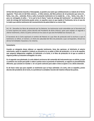 50
Al final del documento trascrito o fotocopiado, se pondrá una razón que cotidianamente se redacta de la forma
siguiente: "Pasó ante mí del folio número... al folio número, del libro primero de mi protocolo que vence él...
fecha, mes, año... extiendo, firmo y sello el presente testimonio en la ciudad de... a los... fecha, mes, año. Y
para ser entregado al señor..." A la cual la ley le llama "razón de entrega del testimonio". La redacción de la
razón de entrega del testimonio puede variar, en aquellos casos en que expide el Testimonio, tal es el caso de
la madre que solicita testimonio del reconocimiento de paternidad en su menor hijo.
Art. 45.- Devueltos los libros de protocolo por los Notarios, los testimonios serán extendidos por el Secretario de
la Corte Suprema de Justicia, previo decreto del Presidente de dicho tribunal, quien para expedir un segundo o
ulterior testimonio, citará a la parte contraria en los casos en que esta formalidad sea necesaria. (2)
El Secretario de la Corte expresará el nombre del Notario en cuyo libro de protocolo está la escritura a que el
testimonio se refiere, el número y la fecha de caducidad del libro de protocolo a que corresponde y llenará las
demás formalidades impuestas a los notarios.
Comentario:
Cuando un otorgante desee obtener un segundo testimonio, tiene dos opciones: a) Solicitarlo al notario
autorizante, quién lo expedirá si todavía se encuentra en su poder el libro de protocolo, y si no es de aquellos
que amparan obligaciones exigibles, b) Solicitarlo a la Corte, si el libro de protocolo en el que se asentó el
negocio jurídico ya estuviere entregado a la corte.
En el segundo caso planteado, la corte deberá cerciorarse del contenido del instrumento que se solicita, ya que
si contiene una acción para pedir o cobrar cuantas veces se presente el testimonio, se seguirá un procedimiento
diferente, que consiste en mandar a oír a la parte contraria para saber si éste se opone o no a dicha extensión.
Es de hacer notar que para expedir un testimonio que se haya solicitado a la corte, este se expedirá, previo
decreto del presidente de la Corte, lo cual distrae lo verdadera función del máximo tribunal de justicia.
 