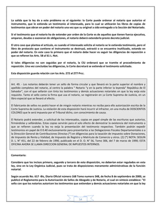 54
La salida que la ley da a este problema es el siguiente: la Corte puede ordenar al notario que autorizo el
instrumento, que le extienda un testimonio al interesado, para lo cual se utilizarán los libros de copias de
testimonios que obran en poder del notario una vez que su original a sido entregado a la Sección del Notariado.
Si el testimonio que el notario ha de extender por orden de la Corte es de aquellos que tienen fuerza ejecutiva,
amparan, deudas o exoneran de obligaciones, el notario deberá extenderlo previo decreto judicial.
El otro caso que plantea el artículo, es cuando el interesado solicita al notario se le extienda testimonio, pero el
libro de protocolo que contiene el instrumento se destruyó, extravió o se encuentra inutilizado, estando en
poder del notario. En este caso lo primero que el notario debe hacer es seguir las diligencias de reposición a
que se refieren los Arts. 58 al 61 L. Not.
Si tales diligencias no son seguidas por el notario, la CSJ ordenará que se tramite el procedimiento de
reposición. Una vez concluidas las diligencias, la Corte decretará se extienda el testimonio solicitado.
Esta disposición guarda relación con los Arts. 272 al 277 Prcc.
Art. 49. - Los notarios deberán tener un sello de forma circular y que llevará en la parte superior el nombre y
apellido completos del notario, al centro la palabra " Notario "y en la parte inferior la leyenda" República de El
Salvador", con el que sellarán con tinta los testimonios y demás actuaciones notariales en que la ley exija este
requisito. Tanto el sello como la firma que usa el notario, se registrarán en ¡a Corte Suprema de Justicia, en un
libro especial que se llevará al efecto.
El fabricante de sellos no podrá hacer el de ningún notario mientras no reciba para ello autorización escrita de la
Corte Suprema de Justicia. La violación de esta disposición hará incurrir al infractor, en una multa de DOSCIENTOS
COLONES que le será impuesta por el Tribunal dicho, con conocimiento de causa.
El Notario podrá extender, a solicitud de los interesados, copias en papel simple de las escrituras que autorice,
firmándolas y sellándolas. Estas copias servirán para el solo efecto de demostrar la existencia del instrumento a
que se refieren cuando la ley no exija la presentación del testimonio respectivo. También podrán expedir
testimonios en papel de 0 0.40 exclusivamente para presentarlos a las Delegaciones Fiscales Departamentales o a
la Dirección General de Contribuciones Directas (*) en diligencias para la tasación de impuesto sobre Donaciones,
de Impuesto de Renta y Vialidad, de Impuesto de Registro y Matrícula de Comercio y otros. (2) (*) NOTA: SEGUN
D. L. N° 451, del 22 de febrero de 1990, publicado en el D. O. N° 56, Tomo 306, del 7 de marzo de 1990; ESTA
OFICINA AHORA SE LLAMA DIRECCION GENERAL DE IMPUESTOS INTERNOS.
Comentario:
Considero que los incisos primero, segundo y tercero de esta disposición, no deberían estar regulados en esta
ley, sino en la Ley Orgánica Judicial, pues se trata de disposiciones meramente administrativas de la función
notarial.
Según acuerdo No. 617 -Bis, Diario Oficial número 168 Tomo numero 348, de fecha 8 de septiembre de 2000, se
publicó el Reglamento para la Autorización de Sellos de Abogado y de Notario, el cual en síntesis establece: "El
sello con que los notarios autoricen los testimonios que extiendan y demás actuaciones notariales en que la ley
 