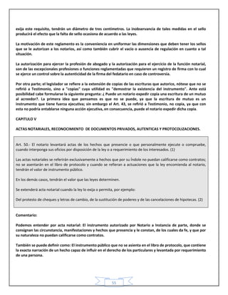 55
exija este requisito, tendrán un diámetro de tres centímetros. La inobservancia de tales medidas en el sello
producirá el efecto que la falta de sello ocasiona de acuerdo a las leyes.
La motivación de este reglamento es la conveniencia en uniformar las dimensiones que deben tener los sellos
que se le autorizan a los notarios, así como también cubrir el vacío o ausencia de regulación en cuanto a tal
situación.
La autorización para ejercer la profesión de abogado y la autorización para el ejercicio de la función notarial,
son de las excepcionales profesiones o funciones reglamentadas que requieren un registro de firma con lo cual
se ejerce un control sobre la autenticidad de la firma del fedatario en caso de controversia.
Por otra parte; el legislador se refiere a la extensión de copias de las escrituras que autorice, nótese que no se
refirió a Testimonio, sino a "copias" cuya utilidad es "demostrar la existencia del instrumento". Ante está
posibilidad cabe formularse la siguiente pregunta: ¿ Puede un notario expedir copia una escritura de un mutuo
al acreedor?. La primera idea que pensamos es que no se puede, ya que la escritura de mutuo es un
instrumento que tiene fuerza ejecutiva; sin embargo el Art. 43, se refirió a Testimonio, no copia, ya que con
esta no podría entablarse ninguna acción ejecutiva, en consecuencia, puede el notario expedir dicha copia.
CAPITULO V
ACTAS NOTARIALES, RECONOCIMIENTO DE DOCUMENTOS PRIVADOS, AUTENTICAS Y PROTOCOLIZACIONES.
Art. 50.- El notario levantará actas de los hechos que presencie o que personalmente ejecute o compruebe,
cuando interponga sus oficios por disposición de la ley o a requerimiento de los interesados. (1)
Las actas notariales se referirán exclusivamente a hechos que por su Índole no puedan calificarse como contratos;
no se asentarán en el libro de protocolo y cuando se refieran a actuaciones que la ley encomienda al notario,
tendrán el valor de instrumento público.
En los demás casos, tendrán el valor que las leyes determinen.
Se extenderá acta notarial cuando la ley lo exija o permita, por ejemplo:
Del protesto de cheques y letras de cambio, de la sustitución de poderes y de las cancelaciones de hipotecas. (2)
Comentario:
Podemos entender por acta notarial: El instrumento autorizado por Notario a Instancia de parte, donde se
consignan las circunstancia, manifestaciones y hechos que presencia y le constan, de los cuales da fe, y que por
su naturaleza no puedan calificarse como contratos.
También se puede definir como: El instrumento público que no se asienta en el libro de protocolo, que contiene
la exacta narración de un hecho capaz de influir en el derecho de los particulares y levantada por requerimiento
de una persona.
 