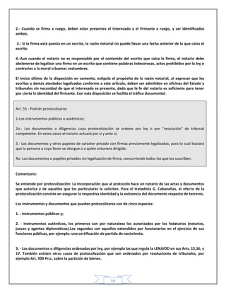 59
2.- Cuando se firma a ruego, deben estar presentes el interesado y el firmante a ruego, y ser identificados
ambos.
3.- Si la firma está puesta en un escrito, la razón notarial no puede llevar una fecha anterior de la que calza el
escrito.
4.-Aun cuando el notario no es responsable por el contenido del escrito que calza la firma, el notario debe
abstenerse de legalizar una firma en un escrito que contiene palabras indecorosas, actos prohibidos por la ley o
contrarios a la moral o buenas costumbres.
El inciso último de la disposición en comento, estipula el propósito de la razón notarial, al expresar que los
escritos y demás atestados legalizados conforme a este artículo, deben ser admitidos en oficinas del Estado y
tribunales sin necesidad de que el interesado se presente, dado que la fe del notario es suficiente para tener
por cierta la identidad del firmante. Con esta disposición se facilita el tráfico documental.
Art. 55.- Podrán protocolizarse:
1-Los instrumentos públicos o auténticos;
2o.- Los documentos o diligencias cuya protocolización se ordene por ley o por "resolución" de tribunal
competente. En estos casos el notario actuará por si y ante si;
3.- Los documentos y otros papeles de carácter privado con firmas previamente legalizadas, para lo cual bastará
que la persona a cuyo favor se otorgue o a quién estuviere dirigido.
4o.-Los documentos o papeles privados sin legalización de firma, concurriendo todos los que los suscriben.
Comentario:
Se entiende por protocolización: La incorporación que al protocolo hace un notario de las actas y documentos
que autoriza y de aquellos que los particulares le solicitan. Para el tratadista G. Cabanellas, el efecto de la
protocolización consiste en asegurar la respectiva identidad y la existencia del documento respecto de terceros.
Los instrumentos y documentos que pueden protocolizarse son de cinco especies:
1. - Instrumentos públicos y;
2. - Instrumentos auténticos, los primeros son por naturaleza los autorizados por los fedatarios (notarios,
jueces y agentes diplomáticos).Los segundos son aquellos extendidos por funcionarios en el ejercicio de sus
funciones públicas, por ejemplo: una certificación de partida de nacimiento.
3. - Los documentos o diligencias ordenadas por ley, por ejemplo las que regula la LENJVOD en sus Arts. 15,16, y
17. También existen otros casos de protocolización que son ordenados por resoluciones de tribunales, por
ejemplo Art. 939 Prcc. sobre la partición de bienes.
 