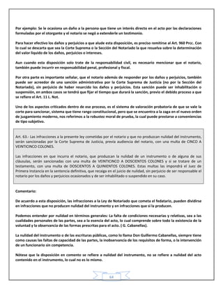 64
Por ejemplo: Se le ocasiona un daño a la persona que tiene un interés directo en el acto por las declaraciones
formuladas por el otorgante y el notario se negó a extenderle un testimonio.
Para hacer efectivo los daños y perjuicios a que alude esta disposición, es preciso remitirse al Art. 960 Prcc. Con
lo cual se descarta que sea la Corte Suprema o la Sección del Notariado la que resuelva sobre la determinación
del valor liquido de los daños, perjuicios o intereses.
Aun cuando esta disposición solo trate de la responsabilidad civil, es necesario mencionar que el notario,
también puede incurrir en responsabilidad penal, profesional y fiscal.
Por otra parte es importante señalar, que el notario además de responder por los daños y perjuicios, también
puede ser acreedor de una sanción administrativa por la Corte Suprema de Justicia (no por la Sección del
Notariado), sin perjuicio de haber resarcido los daños y perjuicios. Esta sanción puede ser inhabilitación o
suspensión, en ambos casos se tendrá que fijar el tiempo que durará la sanción, previo el debido proceso a que
se refiere el Art. 11 L. Not.
Uno de los aspectos criticados dentro de ese proceso, es el sistema de valoración probatoria de que se vale la
corte para sancionar, sistema que tiene rango constitucional, pero que se encuentra a la zaga en el nuevo orden
de juzgamiento moderno, nos referimos a la robustez moral de prueba, la cual puede prestarse a conveniencias
de tipo subjetivo.
Art. 63.- Las infracciones a la presente ley cometidas por el notario y que no produzcan nulidad del instrumento,
serán sancionadas por la Corte Suprema de Justicia, previa audiencia del notario, con una multa de CINCO A
VEINTICINCO COLONES.
Las infracciones en que incurra el notario, que produzcan la nulidad de un instrumento o de alguna de sus
cláusulas, serán sancionadas con una multa de VEINTICINCO A DOSCIENTOS COLONES y si se tratare de un
testamento, con una multa de DOSCIENTOS A QUINIENTOS COLONES. Estas multas las impondrá el Juez de
Primera Instancia en la sentencia definitiva, que recaiga en el juicio de nulidad, sin perjuicio de ser responsable el
notario por los daños y perjuicios ocasionados y de ser inhabilitado o suspendido en su caso.
Comentario:
De acuerdo a esta disposición, las infracciones a la Ley de Notariado que cometa el fedatario, pueden dividirse
en infracciones que no producen nulidad del instrumento y en infracciones que si la producen.
Podemos entender por nulidad en términos generales: La falta de condiciones necesarias y relativas, sea a las
cualidades personales de las partes, sea a la esencia del acto, lo cual comprende sobre todo la existencia de la
voluntad y la observancia de las formas prescritas para el acto. ( G. Cabanellas).
La nulidad del instrumento o de las escrituras públicas, como lo llama Don Guillermo Cabanellas, siempre tiene
como causas las faltas de capacidad de las partes, la inobservancia de los requisitos de forma, o la intervención
de un funcionario sin competencia.
Nótese que la disposición en comento se refiere a nulidad del instrumento, no se refiere a nulidad del acto
contenido en el instrumento, lo cual no es lo mismo.
 