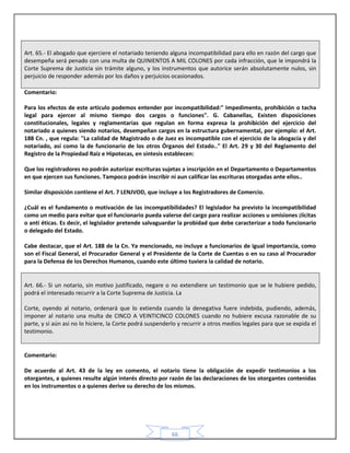 66
Art. 65.- El abogado que ejerciere el notariado teniendo alguna incompatibilidad para ello en razón del cargo que
desempeña será penado con una multa de QUINIENTOS A MIL COLONES por cada infracción, que le impondrá la
Corte Suprema de Justicia sin trámite alguno, y los instrumentos que autorice serán absolutamente nulos, sin
perjuicio de responder además por los daños y perjuicios ocasionados.
Comentario:
Para los efectos de este articulo podemos entender por incompatibilidad:" Impedimento, prohibición o tacha
legal para ejercer al mismo tiempo dos cargos o funciones". G. Cabanellas, Existen disposiciones
constitucionales, legales y reglamentarias que regulan en forma expresa la prohibición del ejercicio del
notariado a quienes siendo notarios, desempeñan cargos en la estructura gubernamental, por ejemplo: el Art.
188 Cn. , que regula: "La calidad de Magistrado o de Juez es incompatible con el ejercicio de la abogacía y del
notariado, así como la de funcionario de los otros Órganos del Estado.." El Art. 29 y 30 del Reglamento del
Registro de la Propiedad Raíz e Hipotecas, en síntesis establecen:
Que los registradores no podrán autorizar escrituras sujetas a inscripción en el Departamento o Departamentos
en que ejercen sus funciones. Tampoco podrán inscribir ni aun calificar las escrituras otorgadas ante ellos..
Similar disposición contiene el Art. 7 LENJVOD, que incluye a los Registradores de Comercio.
¿Cuál es el fundamento o motivación de las incompatibilidades? El legislador ha previsto la incompatibilidad
como un medio para evitar que el funcionario pueda valerse del cargo para realizar acciones u omisiones ¡lícitas
o anti éticas. Es decir, el legislador pretende salvaguardar la probidad que debe caracterizar a todo funcionario
o delegado del Estado.
Cabe destacar, que el Art. 188 de la Cn. Ya mencionado, no incluye a funcionarios de igual importancia, como
son el Fiscal General, el Procurador General y el Presidente de la Corte de Cuentas o en su caso al Procurador
para la Defensa de los Derechos Humanos, cuando este último tuviera la calidad de notario.
Art. 66.- Si un notario, sin motivo justificado, negare o no extendiere un testimonio que se le hubiere pedido,
podrá el interesado recurrir a la Corte Suprema de Justicia. La
Corte, oyendo al notario, ordenará que lo extienda cuando la denegativa fuere indebida, pudiendo, además,
imponer al notario una multa de CINCO A VEINTICINCO COLONES cuando no hubiere excusa razonable de su
parte, y si aún asi no lo hiciere, la Corte podrá suspenderlo y recurrir a otros medios legales para que se expida el
testimonio.
Comentario:
De acuerdo al Art. 43 de la ley en comento, el notario tiene la obligación de expedir testimonios a los
otorgantes, a quienes resulte algún interés directo por razón de las declaraciones de los otorgantes contenidas
en los instrumentos o a quienes derive su derecho de los mismos.
 