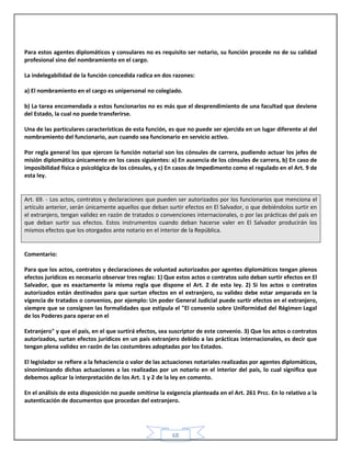 68
Para estos agentes diplomáticos y consulares no es requisito ser notario, su función procede no de su calidad
profesional sino del nombramiento en el cargo.
La indelegabilidad de la función concedida radica en dos razones:
a) El nombramiento en el cargo es unipersonal no colegiado.
b) La tarea encomendada a estos funcionarios no es más que el desprendimiento de una facultad que deviene
del Estado, la cual no puede transferirse.
Una de las particulares características de esta función, es que no puede ser ejercida en un lugar diferente al del
nombramiento del funcionario, aun cuando sea funcionario en servicio activo.
Por regla general los que ejercen la función notarial son los cónsules de carrera, pudiendo actuar los jefes de
misión diplomática únicamente en los casos siguientes: a) En ausencia de los cónsules de carrera, b) En caso de
imposibilidad física o psicológica de los cónsules, y c) En casos de Impedimento como el regulado en el Art. 9 de
esta ley.
Art. 69. - Los actos, contratos y declaraciones que pueden ser autorizados por los funcionarios que menciona el
artículo anterior, serán únicamente aquellos que deban surtir efectos en El Salvador, o que debiéndolos surtir en
el extranjero, tengan validez en razón de tratados o convenciones internacionales, o por las prácticas del país en
que deban surtir sus efectos. Estos instrumentos cuando deban hacerse valer en El Salvador producirán los
mismos efectos que los otorgados ante notario en el interior de la República.
Comentario:
Para que los actos, contratos y declaraciones de voluntad autorizados por agentes diplomáticos tengan plenos
efectos jurídicos es necesario observar tres reglas: 1) Que estos actos o contratos solo deban surtir efectos en El
Salvador, que es exactamente la misma regla que dispone el Art. 2 de esta ley. 2) Si los actos o contratos
autorizados están destinados para que surtan efectos en el extranjero, su validez debe estar amparada en la
vigencia de tratados o convenios, por ejemplo: Un poder General Judicial puede surtir efectos en el extranjero,
siempre que se consignen las formalidades que estipula el "El convenio sobre Uniformidad del Régimen Legal
de los Poderes para operar en el
Extranjero" y que el país, en el que surtirá efectos, sea suscriptor de este convenio. 3) Que los actos o contratos
autorizados, surtan efectos jurídicos en un país extranjero debido a las prácticas internacionales, es decir que
tengan plena validez en razón de las costumbres adoptadas por los Estados.
El legislador se refiere a la fehaciencia o valor de las actuaciones notariales realizadas por agentes diplomáticos,
sinonimizando dichas actuaciones a las realizadas por un notario en el interior del país, lo cual significa que
debemos aplicar la interpretación de los Art. 1 y 2 de la ley en comento.
En el análisis de esta disposición no puede omitirse la exigencia planteada en el Art. 261 Prcc. En lo relativo a la
autenticación de documentos que procedan del extranjero.
 
