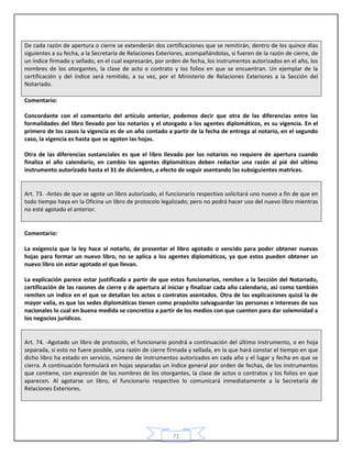 71
De cada razón de apertura o cierre se extenderán dos certificaciones que se remitirán, dentro de los quince días
siguientes a su fecha, a la Secretaría de Relaciones Exteriores, acompañándolas, si fueren de la razón de cierre, de
un índice firmado y sellado, en el cual expresarán, por orden de fecha, los instrumentos autorizados en el año, los
nombres de los otorgantes, la clase de acto o contrato y los folios en que se encuentran. Un ejemplar de la
certificación y del índice será remitido, a su vez, por el Ministerio de Relaciones Exteriores a la Sección del
Notariado.
Comentario:
Concordante con el comentario del artículo anterior, podemos decir que otra de las diferencias entre las
formalidades del libro llevado por los notarios y el otorgado a los agentes diplomáticos, es su vigencia. En el
primero de los casos la vigencia es de un año contado a partir de la fecha de entrega al notario, en el segundo
caso, la vigencia es hasta que se agoten las hojas.
Otra de las diferencias sustanciales es que el libro llevado por los notarios no requiere de apertura cuando
finaliza el año calendario, en cambio los agentes diplomáticos deben redactar una razón al pié del ultimo
instrumento autorizado hasta el 31 de diciembre, a efecto de seguir asentando las subsiguientes matrices.
Art. 73. -Antes de que se agote un libro autorizado, el funcionario respectivo solicitará uno nuevo a fin de que en
todo tiempo haya en la Oficina un libro de protocolo legalizado; pero no podrá hacer uso del nuevo libro mientras
no esté agotado el anterior.
Comentario:
La exigencia que la ley hace al notarlo, de presentar el libro agotado o vencido para poder obtener nuevas
hojas para formar un nuevo libro, no se aplica a los agentes diplomáticos, ya que estos pueden obtener un
nuevo libro sin estar agotado el que llevan.
La explicación parece estar justificada a partir de que estos funcionarios, remiten a la Sección del Notariado,
certificación de las razones de cierre y de apertura al iniciar y finalizar cada año calendario, así como también
remiten un índice en el que se detallan los actos o contratos asentados. Otra de las explicaciones quizá la de
mayor valía, es que las sedes diplomáticas tienen como propósito salvaguardar las personas e intereses de sus
nacionales lo cual en buena medida se concretiza a partir de los medios con que cuenten para dar solemnidad a
los negocios jurídicos.
Art. 74. -Agotado un libro de protocolo, el funcionario pondrá a continuación del último instrumento, o en hoja
separada, si esto no fuere posible, una razón de cierre firmada y sellada, en la que hará constar el tiempo en que
dicho libro ha estado en servicio, número de instrumentos autorizados en cada año y el lugar y fecha en que se
cierra. A continuación formulará en hojas separadas un índice general por orden de fechas, de los instrumentos
que contiene, con expresión de los nombres de los otorgantes, la clase de actos o contratos y los folios en que
aparecen. Al agotarse un libro, el funcionario respectivo lo comunicará inmediatamente a la Secretaría de
Relaciones Exteriores.
 