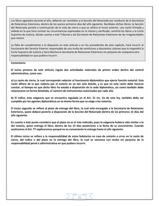 72
Los libros agotados durante el año, deberán ser remitidos a la Sección del Notariado por conducto de la Secretaría
de Relaciones Exteriores, dentro de los quince primeros días del año siguiente. Recibidos dichos libros, la Sección
del Notariado pondrá a continuación de la nota de cierre a que se refiere el inciso anterior, una razón firmada y
sellada en la que hará constar las circunstancias expresadas en la misma y verificado, remitirá los libros a la Corte
Suprema de Justicia, dando cuenta a este Tribunal y ala Secretaría de Relaciones Exteriores de las irregularidades
que notare.
La falta de cumplimiento a lo dispuesto en este artículo y en los precedentes de este capítulo, hará incurrir al
funcionario del Servicio Exterior responsable de una multa de veinticinco a doscientos colones que le impondrá la
Corte Suprema de Justicia y hará efectiva la Secretarla de Relaciones Exteriores sin perjuicio de cualquiera otra
responsabilidad en que pudiera incurrir.
Comentario:
El inciso primero de este artículo regula dos actividades notariales de primer orden dentro del control
administrativo, como son:
a) La razón de cierre, la cual corresponde redactar al funcionario diplomático que ejerce función notarial. Esta
razón difiere de la que redacta por el notario en un tan solo detalle, y es que en esta razón debe hacerse
constar, el tiempo en que dicho libro ha estado a disposición de la sede diplomática, así como también debe
relacionarse en forma detallada, el número de instrumentos autorizados por cada año.
b) El índice, esta exigencia que se encuentra regulada en el Art. 21 inc. 2o de esta ley, también debe ser
cumplida por los agentes diplomáticos en la misma forma que se exige a los notarios.
El inciso segundo se refiere al plazo de entrega del libro, la cual está encargada a la Secretaria de Relaciones
Exteriores, quien deberá ponerlo a disposición de la Sección del Notariado dentro de los primeros 15 días del
año siguiente.
En cuanto a este punto considero que el plazo no es el más indicado, pues la exigencia hubiera sido similar a la
del notario, quien entrega el libro, dentro de los 15 días posteriores a la fecha de su vencimiento. Cuando
analicemos el Art. 77 explicaremos porqué no es conveniente la entrega hasta el año siguiente.
El último inciso se refiere a la responsabilidad de estos fedatarios en caso de omisión o error en la razón de
cierre, del índice o del plazo en la entrega del libro, lo cual se sanciona con multa sin perjuicio de la
responsabilidad penal o administrativa en que pudiera incurrir.
 