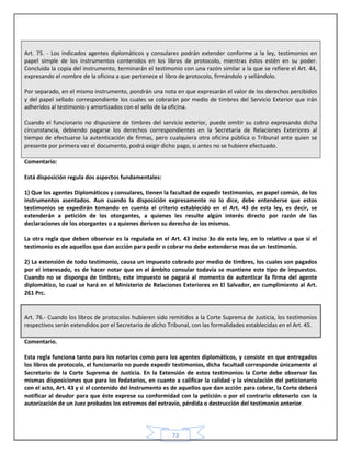 73
Art. 75. - Los indicados agentes diplomáticos y consulares podrán extender conforme a la ley, testimonios en
papel simple de los instrumentos contenidos en los libros de protocolo, mientras éstos estén en su poder.
Concluida la copia del instrumento, terminarán el testimonio con una razón similar a la que se refiere el Art. 44,
expresando el nombre de la oficina a que pertenece el libro de protocolo, firmándolo y sellándolo.
Por separado, en el mismo instrumento, pondrán una nota en que expresarán el valor de los derechos percibidos
y del papel sellado correspondiente los cuales se cobrarán por medio de timbres del Servicio Exterior que irán
adheridos al testimonio y amortizados con el sello de la oficina.
Cuando el funcionario no dispusiere de timbres del servicio exterior, puede omitir su cobro expresando dicha
circunstancia, debiendo pagarse los derechos correspondientes en la Secretaría de Relaciones Exteriores al
tiempo de efectuarse la autenticación de firmas, pero cualquiera otra oficina pública o Tribunal ante quien se
presente por primera vez el documento, podrá exigir dicho pago, si antes no se hubiere efectuado.
Comentario:
Está disposición regula dos aspectos fundamentales:
1) Que los agentes Diplomáticos y consulares, tienen la facultad de expedir testimonios, en papel común, de los
instrumentos asentados. Aun cuando la disposición expresamente no lo dice, debe entenderse que estos
testimonios se expedirán tomando en cuenta el criterio establecido en el Art. 43 de esta ley, es decir, se
extenderán a petición de los otorgantes, a quienes les resulte algún interés directo por razón de las
declaraciones de los otorgantes o a quienes deriven su derecho de los mismos.
La otra regla que deben observar es la regulada en el Art. 43 inciso 3o de esta ley, en lo relativo a que si el
testimonio es de aquellos que dan acción para pedir o cobrar no debe extenderse mas de un testimonio.
2) La extensión de todo testimonio, causa un impuesto cobrado por medio de timbres, los cuales son pagados
por el interesado, es de hacer notar que en el ámbito consular todavía se mantiene este tipo de impuestos.
Cuando no se disponga de timbres, este impuesto se pagará al momento de autenticar la firma del agente
diplomático, lo cual se hará en el Ministerio de Relaciones Exteriores en El Salvador, en cumplimiento al Art.
261 Prc.
Art. 76.- Cuando los libros de protocolos hubieren sido remitidos a la Corte Suprema de Justicia, los testimonios
respectivos serán extendidos por el Secretario de dicho Tribunal, con las formalidades establecidas en el Art. 45.
Comentario.
Esta regla funciona tanto para los notarios como para los agentes diplomáticos, y consiste en que entregados
los libros de protocolo, el funcionario no puede expedir testimonios, dicha facultad corresponde únicamente al
Secretario de la Corte Suprema de Justicia. En la Extensión de estos testimonios la Corte debe observar las
mismas disposiciones que para los fedatarios, en cuanto a calificar la calidad y la vinculación del peticionario
con el acto, Art. 43 y si el contenido del instrumento es de aquellos que dan acción para cobrar, la Corte deberá
notificar al deudor para que éste exprese su conformidad con la petición o por el contrario obtenerlo con la
autorización de un Juez probados los extremos del extravío, pérdida o destrucción del testimonio anterior.
 