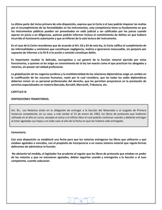 76
La última parte del inciso primero de esta disposición, expresa que la Corte o el Juez podrán imponer las multas
por el incumplimiento de las formalidades en los instrumentos, esta competencia tiene su fundamento en que
los instrumentos públicos pueden ser presentados en sede judicial y ser calificados por los jueces cuando
operan en juicio o en diligencias, quienes podrán informar incluso el cometimiento de delitos en que hubiere
incurrido el funcionario autorizante y que se infieran de la sola lectura del instrumento.
En el caso de la Corte recordemos que de acuerdo al Art. 62 y 63 de esta ley, la Corte califica el cumplimiento de
las informalidades u omisiones que constituyan negligencia, malicia o ignorancia inexcusable, sin perjuicio por
supuesto de informar a la FG R si la acción u omisión constituye delito.
Es importante resaltar lo delicado, escrupuloso y sui generis de la función notarial ejercida por estos
funcionarios, a quienes se les exige un conocimiento de la ley tan exacto como el que practican los abogados y
notarios, sin poseer tal calidad profesional.
La globalización de los negocios jurídicos y la multilateralidad de las relaciones diplomáticas exige un cambio en
la cualificación de los recursos humanos, razón por la cual considero, que las todas las sedes diplomáticas
deberían incluir en su personal profesionales del derecho, que les permitan proyectarse en la prestación de
servicios especializados en materia Bancada, Bursátil, Mercantil, Tributaria, etc.
CAPITULO IX
DISPOSICIONES TRANSITORIAS.
Art. 81.- Los Notarios están en la obligación de entregar a la Sección del Notariado o al Juzgado de Primera
Instancia competente, en su caso, a más tardar el 15 de enero de 1963, los libros de protocolo que hubieren
utilizado en el año en curso, excepto el único o el último libro el cual podrán continuar usando y deberán entregar
al estar agotadas sus hojas y en todo caso al año de la fecha en que les hubiere sido entregado.
Comentario.
Con esta disposición se estableció una fecha para que los notarios entregaran los libros que utilizaron y que
estaban agotados o vencidos, con el propósito de incorporarse a un nuevo sistema notarial que regula formas
deferentes de administrar la función.
No obstante tal medida, el legislador fue prudente al regular que los libros de protocolo que estaban en poder
de los notarios y que no estuvieran agotados, debían seguirlos usando y entregarlos a la Sección o al Juez
competente, cuando caducaran.
 