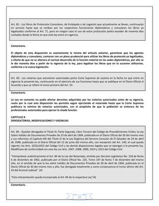 77
Art. 82.- Los libros de Protocolos Consulares, de Embajada o de Legación que actualmente se llevan, continuarán
en servicio hasta que se reciban por los respectivos funcionarios diplomáticos y consulares los libros ya
legalizados conforme al Art. 71, pero en ningún caso el uso de estos protocolos podrá exceder de noventa días
contados desde la fecha en que esta ley entre en vigencia.
Comentario.
El objeto de esta disposición es exactamente la misma del artículo anterior, garantizar que los agentes
diplomáticos y consulares, contaran con un plazo prudencial para utilizar los libros de protocolo ya legalizados,
a efecto de que no se alterara el normal desarrollo de la función notarial en las sedes diplomáticas, por ello se
le dio noventa días a partir de la vigencia de la ley, para legalizar los libros que en lo sucesivo utilizarían,
conforme a la nueva legislación.
Art. 83.- Los notarios que estuvieren autorizados porta Corte Suprema de Justicia en la fecha en que entre en
vigencia la presente ley, continuarán en el ejercicio de sus funciones hasta que se publique en el Diario Oficial el
Acuerdo a que se refiere el inciso primero del Art. 10.
Comentario.
La Ley en comento no podía afectar derechos adquiridos por los notarios autorizados antes de su vigencia,
razón por la cual esta disposición les permitía seguir ejerciendo el notariado hasta que la Corte Suprema
publicara la nómina de notarios autorizados, con el propósito de que la población se enterara de los
profesionales autorizados para ejercer la citada función.
CAPITULO X
DEROGATORIAS, MODIFICACIONES Y VIGENCIAS
Art. 84.- Quedan derogados el Título III, Parte Segunda, Libro Tercero del Código de Procedimientos Civiles; la Ley
Sobre Validez de Documentos Privados de 23 de abril de 1904, publicada en el Diario Oficial del 30 del mismo mes
y sus reformas; el Capítulo XXI del Título IV de la Ley Orgánica del Servicio Consular de El Salvador de 24 de abril
de 1948, publicada en el Diario Oficial del 12 de junio del mismo año, con excepción del Art. 140, el cual queda
vigente; los Arts. 1022y1023 del Código Civil y las demás disposiciones legales que se opongan a la presente ley.
Modificase de conformidad con esta ley ¡os Arts. 1007, 1008, 1009, 1014 y 1015 del Código Civil.
"Interprétese auténticamente el Art. 84 de la Ley del Notariado, emitida por Decreto Legislativo No. 218 de fecha
6 de diciembre de 1962, publicado por el Diario Oficial No. 225, Tomo 197 de fecha 7 de diciembre del mismo
año, en el sentido de que la ley sobre Validez de Documentos Privados de 28 de abril de 1904, publicada en el
Diario Oficial de 30 del mismo mes y año, fue derogada totalmente y como consecuencia el inciso último del Art.
43 del Arancel Judicial". (4)
“Esta interpretación queda incorporada al Art. 84 de la respectiva Ley”(4)
Comentario.
 