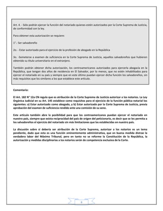 8
Art. 4. - Sólo podrán ejercer la función del notariado quienes estén autorizados por la Corte Suprema de Justicia,
de conformidad con la ley.
Para obtener esta autorización se requiere:
1°.- Ser salvadoreño
2o. - Estar autorizado para el ejercicio de la profesión de abogado en la República
3o. -Someterse a examen de suficiencia en la Corte Suprema de Justicia, aquellos salvadoreños que hubieren
obtenido su título universitario en el extranjero.
También podrán obtener dicha autorización, los centroamericanos autorizados para ejercerla abogacía en la
República, que tengan dos años de residencia en El Salvador, por lo menos, que no estén inhabilitados para
ejercer el notariado en su país y siempre que en este último puedan ejercer dicha función los salvadoreños, sin
más requisitos que los similares a los que establece este artículo.
Comentario:
El Art. 182 N° 12a CN regula que es atribución de la Corte Suprema de Justicia autorizar a los notarios. La Ley
Orgánica Judicial en su Art. 145 establece como requisitos para el ejercicio de la función pública notarial los
siguientes: a) Estar autorizado como abogado, y b) Estar autorizado por la Corte Suprema de Justicia, previa
aprobación del examen de suficiencia rendido ante una comisión de su seno.
Este artículo también abre la posibilidad para que los centroamericanos puedan ejercer el notariado en
nuestro país, siempre que exista reciprocidad del país de origen del peticionario, es decir que se les permita a
los salvadoreños el ejercicio del notariado sin más limitaciones que las establecidas en nuestro país.
La discusión sobre si debería ser atribución de la Corte Suprema, autorizar a los notarios es un tema
pendiente, dado que esta es una función eminentemente administrativa, que en buena medida distrae la
verdadera labor del Máximo Tribunal, pero en tanto no se reforme la Constitución de la República, la
autorización y medidas disciplinarias a los notarios serán de competencia exclusiva de la Corte.
 